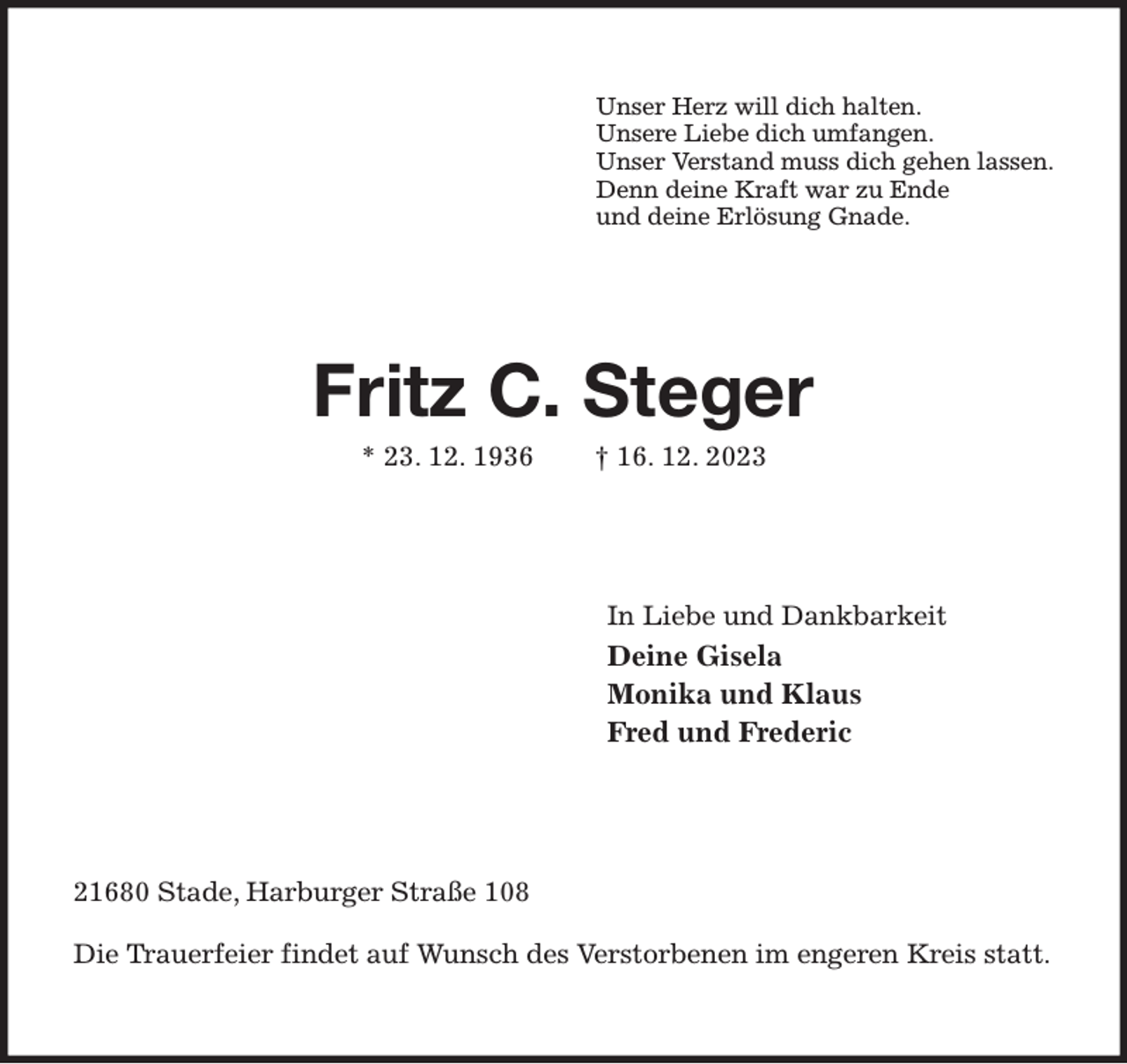 <p>Unser Herz will dich halten.<br />Unsere Liebe dich umfangen.<br />Unser Verstand muss dich gehen lassen.<br />Denn deine Kraft war zu Ende<br />und deine Erlösung Gnade.<br />Fritz C. Steger<br />* 23. 12. 1936 † 16. 12. 2023<br />In Liebe und Dankbarkeit<br />Deine Gisela<br />Monika und Klaus<br />Fred und Frederic<br />21680 Stade, Harburger Straße 108</p><p>Die Trauerfeier findet auf Wunsch des Verstorbenen im engeren Kreis statt.</p>