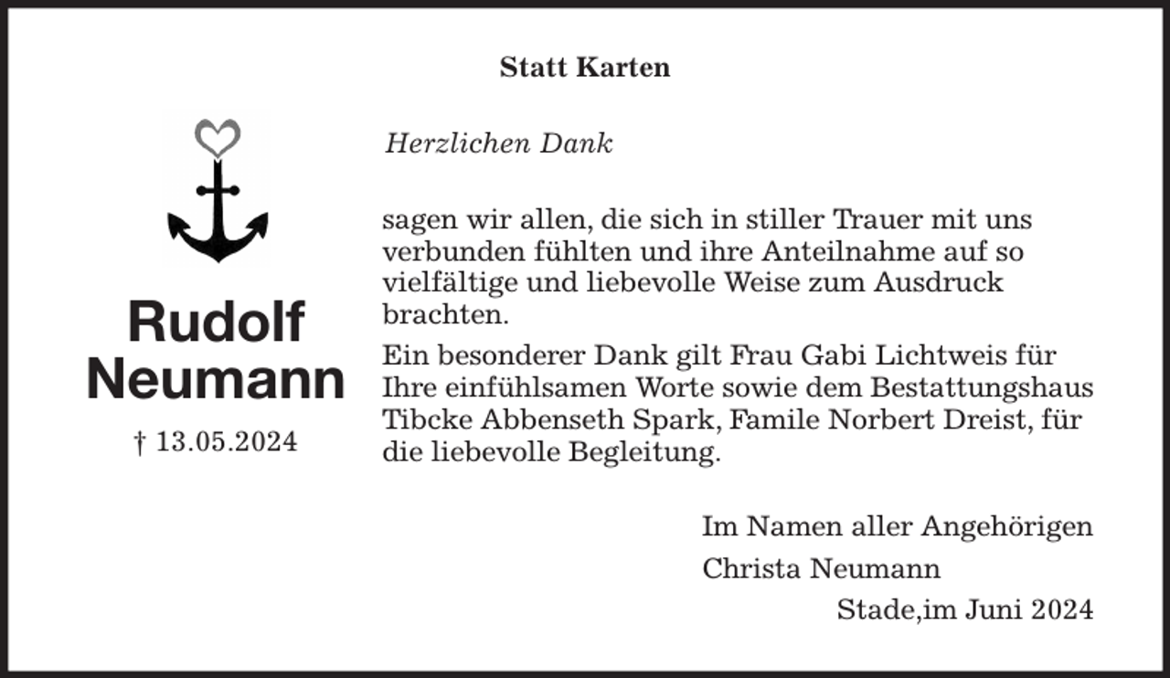 <p>Statt Karten<br />Herzlichen Dank<br />sagen wir allen, die sich in stiller Trauer mit uns verbunden fühlten und ihre Anteilnahme auf so<br />vielfältige und liebevolle Weise zum Ausdruck brachten.<br />Ein besonderer Dank gilt Frau Gabi Lichtweis für Ihre einfühlsamen Worte sowie dem Bestattungshaus Tibcke Abbenseth Spark, Famile Norbert Dreist, für die liebevolle Begleitung.<br />Im Namen aller Angehörigen<br />Christa Neumann<br />Stade,im Juni 2024<br />Rudolf Neumann<br />† 13.05.2024</p>