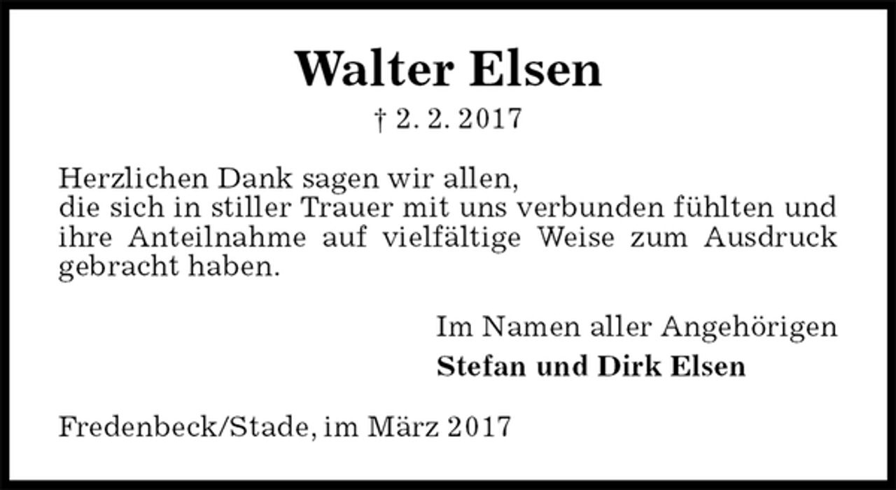 <p>Walter Elsen<br />† 2. 2. 2017<br />Herzlichen Dank sagen wir allen,<br />die sich in stiller Trauer mit uns verbunden fühlten und<br />ihre Anteilnahme auf vielfältige Weise zum Ausdruck<br />gebracht haben.<br />Im Namen aller Angehörigen<br />Stefan und Dirk Elsen<br />Fredenbeck/Stade, im März 2017</p>