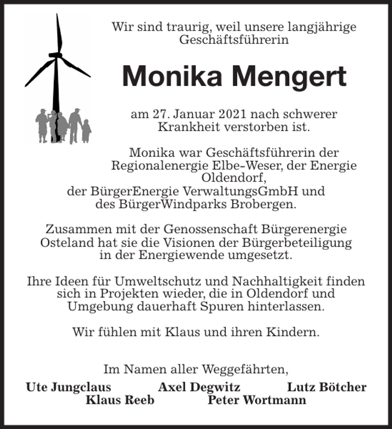 <p>Wir sind traurig, weil unsere langjährige<br />Geschäftsführerin<br />Monika Mengert<br />am 27. Januar 2021 nach schwerer<br />Krankheit verstorben ist.</p>
<p>Monika war Geschäftsführerin der<br />Regionalenergie Elbe-Weser, der Energie Oldendorf,<br />der BürgerEnergie VerwaltungsGmbH und<br />des BürgerWindparks Brobergen.</p>
<p>Zusammen mit der Genossenschaft Bürgerenergie<br />Osteland hat sie die Visionen der Bürgerbeteiligung<br />in der Energiewende umgesetzt.</p>
<p>Ihre Ideen für Umweltschutz und Nachhaltigkeit finden sich in Projekten wieder, die in Oldendorf und<br />Umgebung dauerhaft Spuren hinterlassen.</p>
<p>Wir fühlen mit Klaus und ihren Kindern.<br />Im Namen aller Weggefährten,<br />Ute Jungclaus Axel Degwitz Lutz Bötcher<br />Klaus Reeb Peter Wortmann</p>
