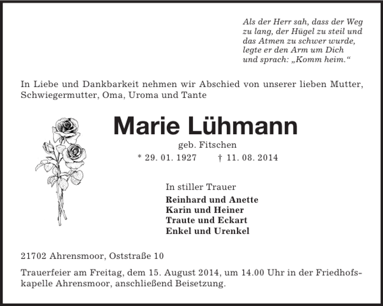 <p>Als der Herr sah, dass der Weg<br />zu lang, der Hügel zu steil und<br />das Atmen zu schwer wurde,<br />legte er den Arm um Dich<br />und sprach: „Komm heim.“<br />In Liebe und Dankbarkeit nehmen wir Abschied von unserer lieben Mutter, Schwiegermutter, Oma, Uroma und Tante<br />Marie Lühmann<br />geb. Fitschen<br />* 29. 01. 1927 † 11. 08. 2014<br />In stiller Trauer<br />Reinhard und Anette<br />Karin und Heiner<br />Traute und Eckart<br />Enkel und Urenkel<br />21702 Ahrensmoor, Oststraße 10<br />Trauerfeier am Freitag, dem 15. August 2014, um 14.00 Uhr in der Friedhofskapelle Ahrensmoor, anschließend Beisetzung.</p>
