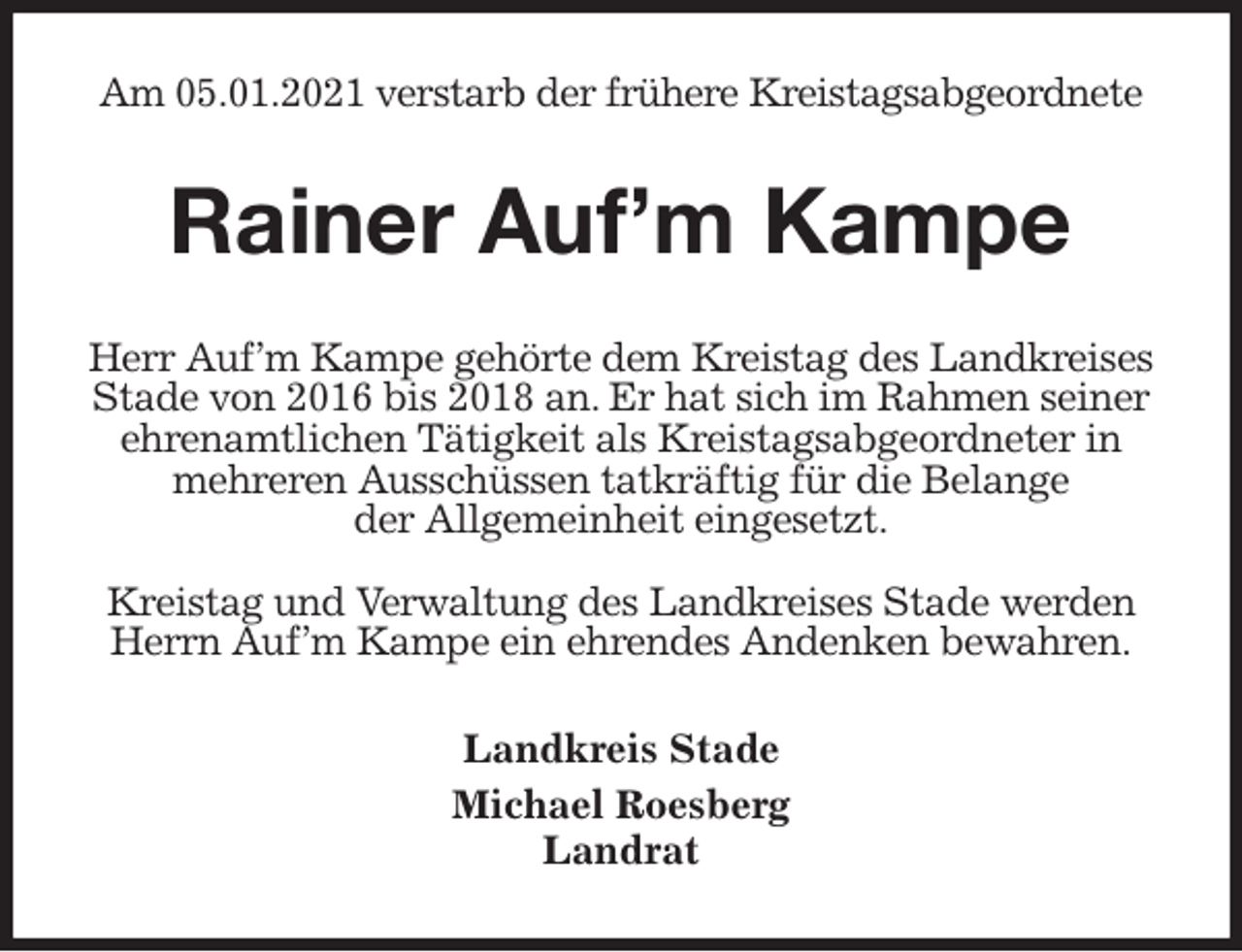 <p>Am 05.01.2021 verstarb der frühere Kreistagsabgeordnete<br />Rainer Auf’m Kampe<br />Herr Auf’m Kampe gehörte dem Kreistag des Landkreises Stade von 2016 bis 2018 an. Er hat sich im Rahmen seiner ehrenamtlichen Tätigkeit als Kreistagsabgeordneter in mehreren Ausschüssen tatkräftig für die Belange<br />der Allgemeinheit eingesetzt.</p>
<p>Kreistag und Verwaltung des Landkreises Stade werden Herrn Auf’m Kampe ein ehrendes Andenken bewahren.<br />Landkreis Stade<br />Michael Roesberg<br />Landrat</p>