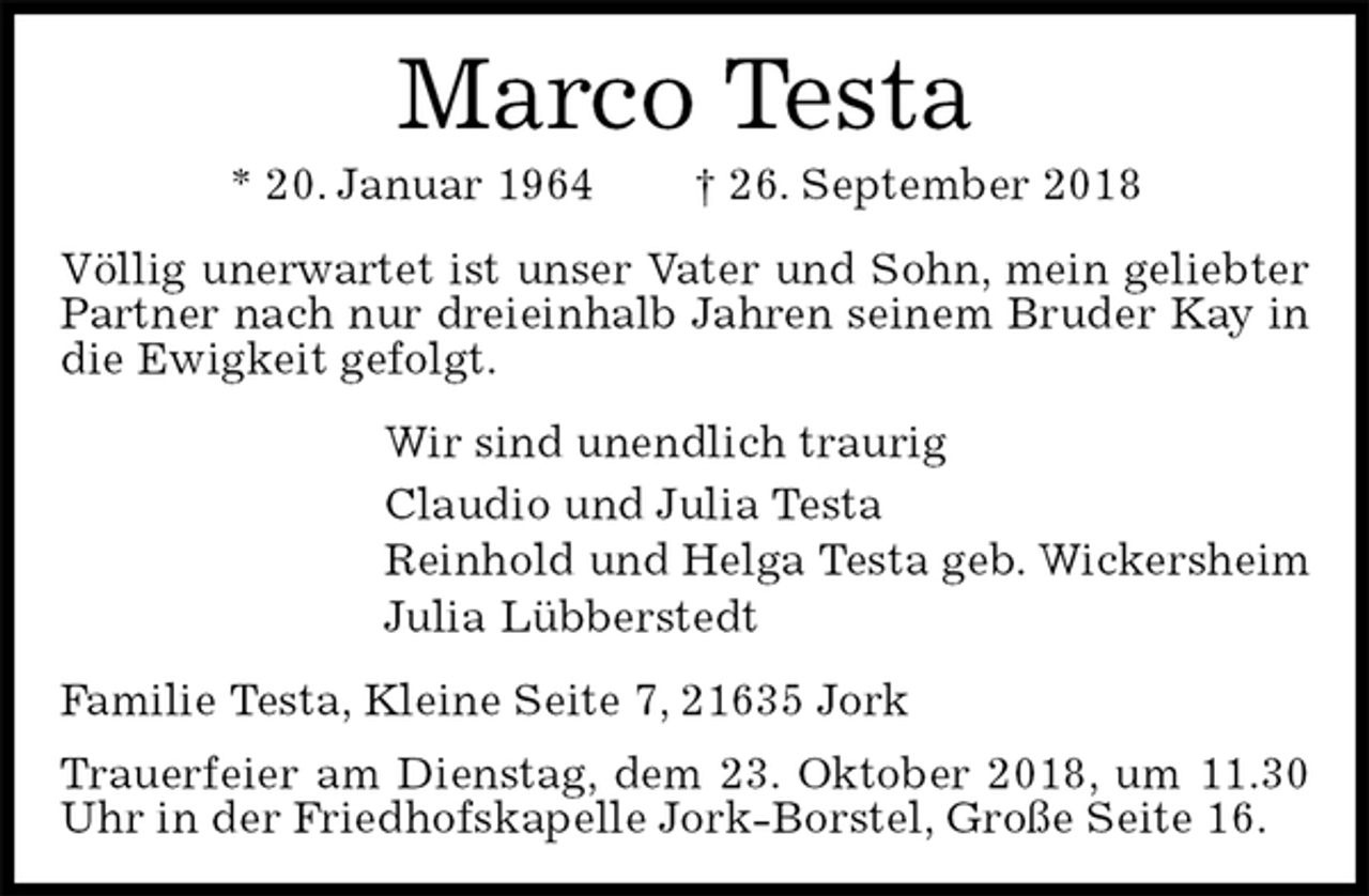 <p>Marco Testa<br />* 20. Januar 1964 † 26. September 2018<br />Völlig unerwartet ist unser Vater und Sohn, mein geliebter Partner nach nur dreieinhalb Jahren seinem Bruder Kay in die Ewigkeit gefolgt.<br />Wir sind unendlich traurig<br />Claudio und Julia Testa<br />Reinhold und Helga Testa geb. Wickersheim<br />Julia Lübberstedt<br />Familie Testa, Kleine Seite 7, 21635 Jork<br />Trauerfeier am Dienstag, dem 23. Oktober 2018, um 11.30 Uhr in der Friedhofskapelle Jork-Borstel, Große Seite 16.</p>