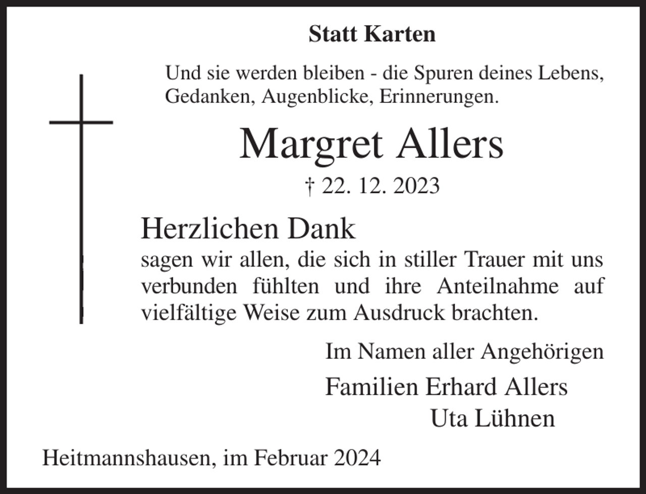<p>Statt Karten</p><p>Und sie werden bleiben - die Spuren deines Lebens,<br />Gedanken, Augenblicke, Erinnerungen.<br />Margret Allers<br />† 22. 12. 2023<br />Herzlichen Dank<br />sagen wir allen, die sich in stiller Trauer mit uns verbunden fühlten und ihre Anteilnahme auf vielfältige Weise zum Ausdruck brachten.<br />Im Namen aller Angehörigen<br />Familien Erhard Allers<br />Uta Lühnen<br />Heitmannshausen, im Februar 2024</p>