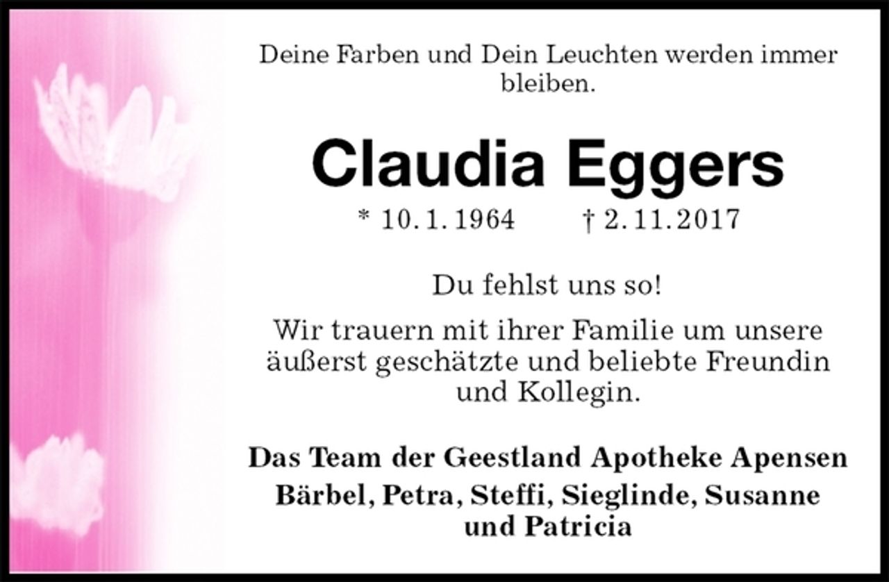 <p>Deine Farben und Dein Leuchten werden immer bleiben.<br />Claudia Eggers<br />* 10. 1. 1964 † 2. 11. 2017<br />Du fehlst uns so!<br />Wir trauern mit ihrer Familie um unsere<br />äußerst geschätzte und beliebte Freundin<br />und Kollegin.<br />Das Team der Geestland Apotheke Apensen<br />Bärbel, Petra, Steffi, Sieglinde, Susanne und Patricia</p>