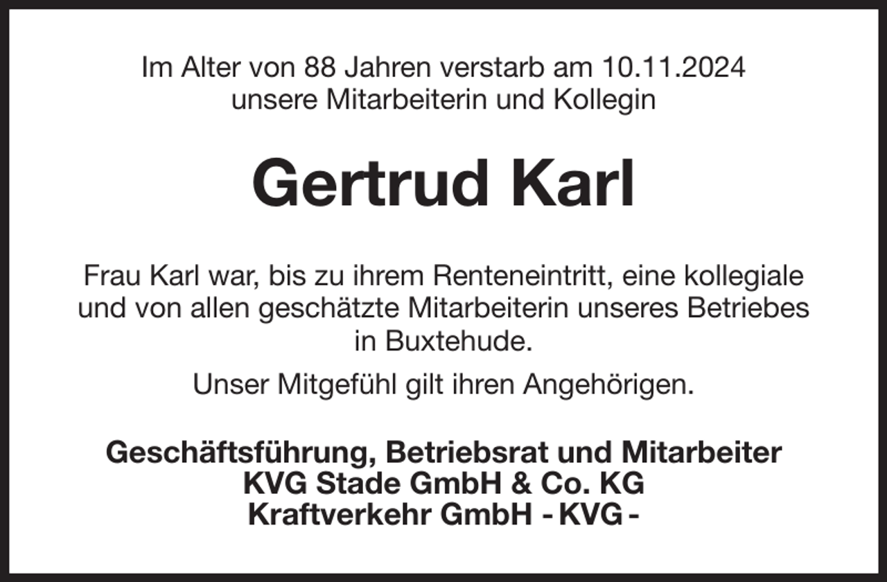 <p>Im Alter von 88 Jahren verstarb am 10.11.2024<br />unsere Mitarbeiterin und Kollegin<br />Gertrud Karl<br />Frau Karl war, bis zu ihrem Renteneintritt, eine kollegiale und von allen geschätzte Mitarbeiterin unseres Betriebes<br />in Buxtehude.<br />Unser Mitgefühl gilt ihren Angehörigen.<br />Geschäftsführung, Betriebsrat und Mitarbeiter<br />KVG Stade GmbH &amp; Co. KG<br />Kraftverkehr GmbH - KVG -</p>