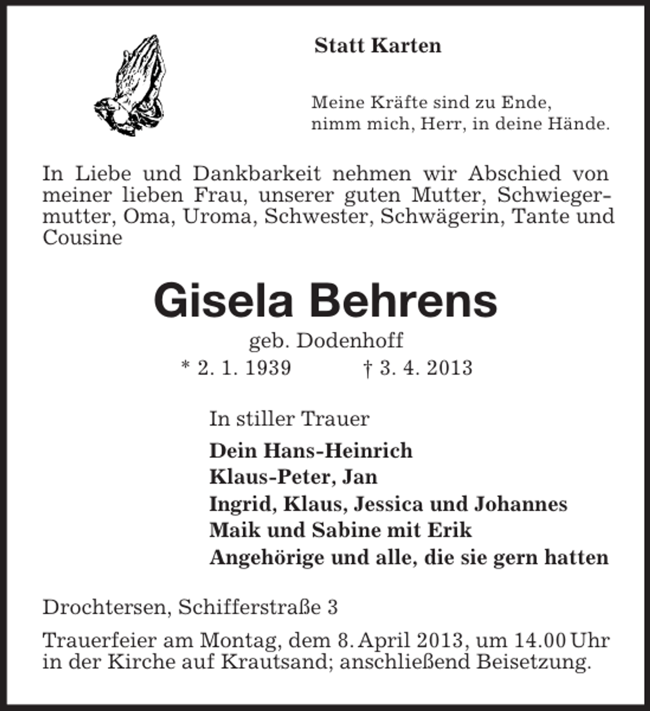 <p>Statt Karten<br />Meine Kräfte sind zu Ende,<br />nimm mich, Herr, in deine Hände.<br />In Liebe und Dankbarkeit nehmen wir Abschied von meiner lieben Frau, unserer guten Mutter, Schwiegermutter, Oma, Uroma, Schwester, Schwägerin, Tante und Cousine<br />Gisela Behrens<br />geb. Dodenhoff<br />* 2. 1. 1939 † 3. 4. 2013<br />In stiller Trauer<br />Dein Hans-Heinrich<br />Klaus-Peter, Jan<br />Ingrid, Klaus, Jessica und Johannes<br />Maik und Sabine mit Erik<br />Angehörige und alle, die sie gern hatten<br />Drochtersen, Schifferstraße 3<br />Trauerfeier am Montag, dem 8. April 2013, um 14.00 Uhr in der Kirche auf Krautsand; anschließend Beisetzung.</p>