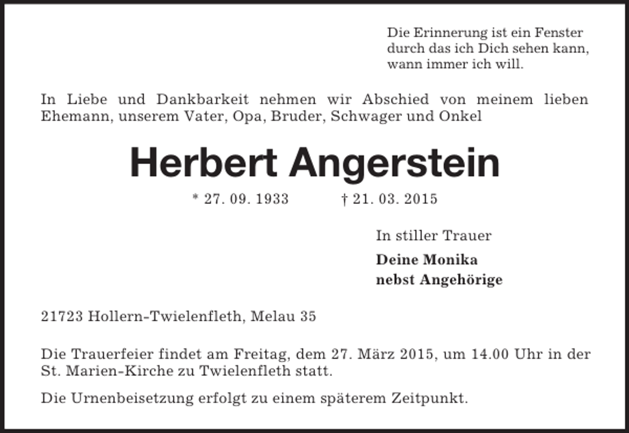 <p>Die Erinnerung ist ein Fenster<br />durch das ich Dich sehen kann,<br />wann immer ich will.<br />In Liebe und Dankbarkeit nehmen wir Abschied von meinem lieben<br />Ehemann, unserem Vater, Opa, Bruder, Schwager und Onkel<br />Herbert Angerstein<br />* 27. 09. 1933 † 21. 03. 2015<br />In stiller Trauer<br />Deine Monika<br />nebst Angehörige<br />21723 Hollern-Twielenfleth, Melau 35<br />Die Trauerfeier findet am Freitag, dem 27. März 2015, um 14.00 Uhr in der St. Marien-Kirche zu Twielenfleth statt.<br />Die Urnenbeisetzung erfolgt zu einem späterem Zeitpunkt.</p>