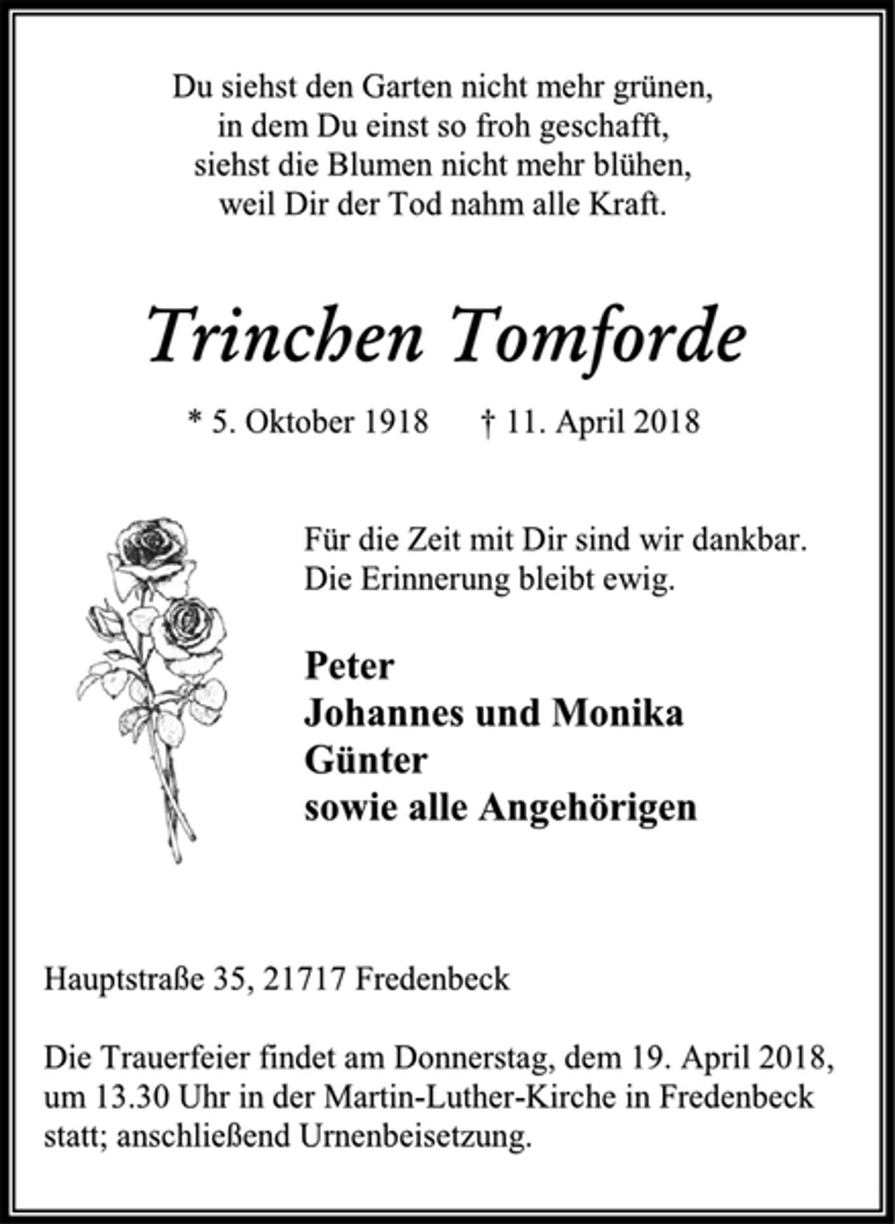 <p>Du siehst den Garten nicht mehr grünen,<br />in dem Du einst so froh geschafft,<br />siehst die Blumen nicht mehr blühen,<br />weil Dir der Tod nahm alle Kraft.<br />Trinchen Tomforde<br />* 5. Oktober 1918 † 11. April 2018<br />Für die Zeit mit Dir sind wir dankbar.<br />Die Erinnerung bleibt ewig.<br />Peter<br />Johannes und Monika<br />Günter<br />sowie alle Angehörigen<br />Hauptstraße 35, 21717 Fredenbeck<br />Die Trauerfeier findet am Donnerstag, dem 19. April 2018,<br />um 13.30 Uhr in der Martin-Luther-Kirche in Fredenbeck<br />statt; anschließend Urnenbeisetzung.</p>