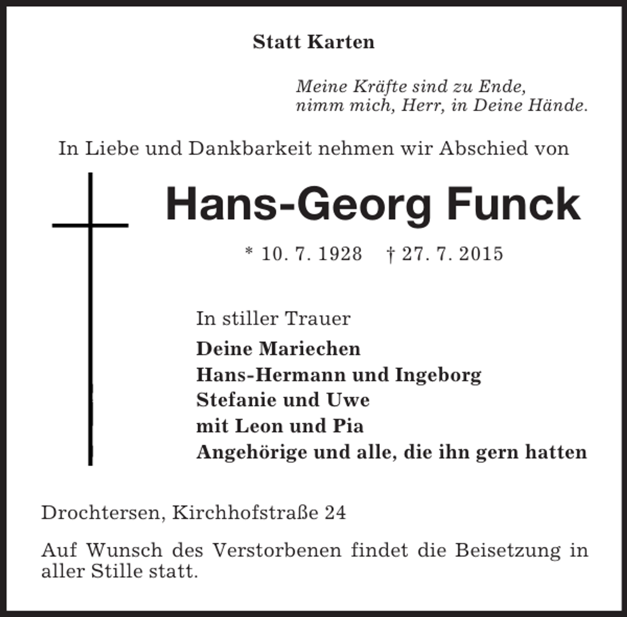 <p>Statt Karten<br />Meine Kräfte sind zu Ende,<br />nimm mich, Herr, in Deine Hände.<br />In Liebe und Dankbarkeit nehmen wir Abschied von<br />Hans-Georg Funck<br />* 10. 7. 1928 † 27. 7. 2015<br />In stiller Trauer<br />Deine Mariechen<br />Hans-Hermann und Ingeborg<br />Stefanie und Uwe<br />mit Leon und Pia<br />Angehörige und alle, die ihn gern hatten<br />Drochtersen, Kirchhofstraße 24<br />Auf Wunsch des Verstorbenen findet die Beisetzung in aller Stille statt.</p>