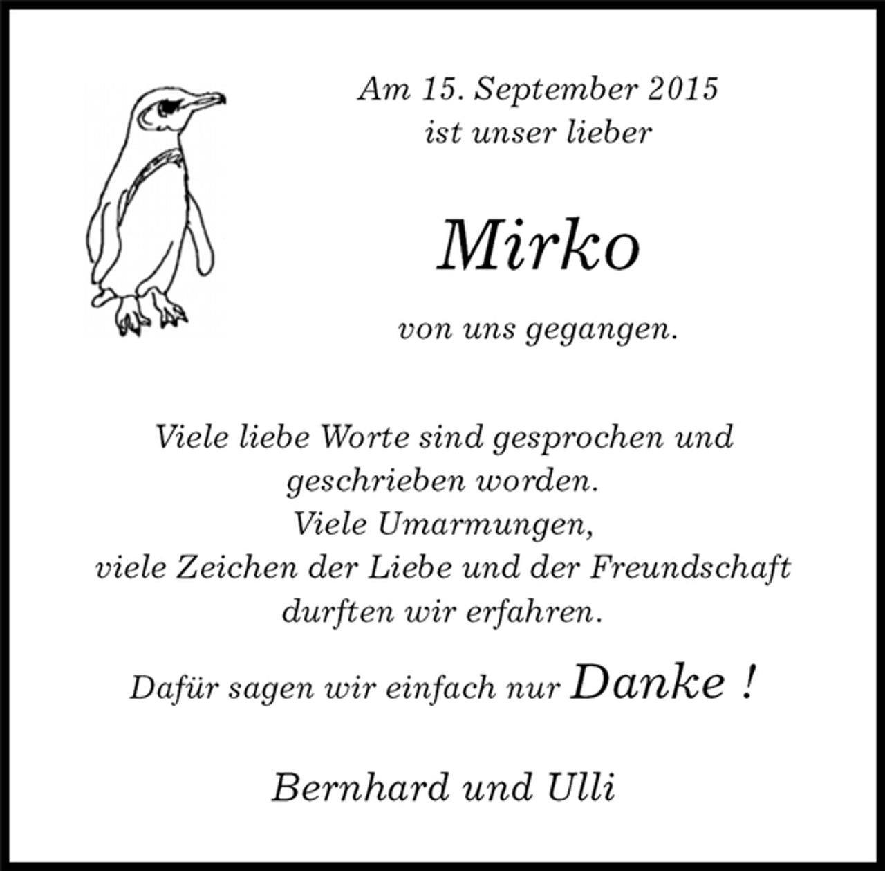 <p>Mirko<br />von uns gegangen.<br />Viele liebe Worte sind gesprochen und<br />geschrieben worden.<br />Viele Umarmungen,<br />viele Zeichen der Liebe und der Freundschaft durften wir erfahren.<br />Dafür sagen wir einfach nur Danke !<br />Am 15. September 2015<br />ist unser lieber<br />Bernhard und Ulli</p>