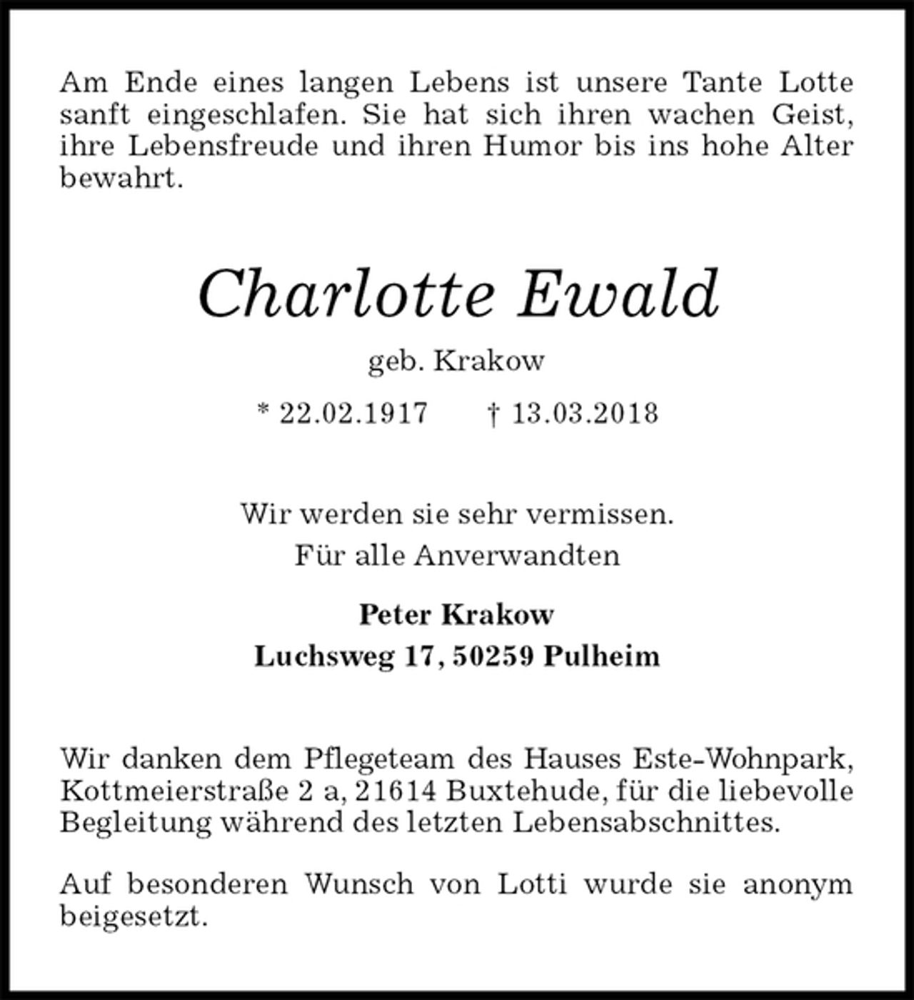 <p>Am Ende eines langen Lebens ist unsere Tante Lotte sanft eingeschlafen. Sie hat sich ihren wachen Geist,<br />ihre Lebensfreude und ihren Humor bis ins hohe Alter bewahrt.<br />Charlotte Ewald<br />geb. Krakow<br />* 22.02.1917 † 13.03.2018<br />Wir werden sie sehr vermissen.<br />Für alle Anverwandten</p><p>Peter Krakow<br />Luchsweg 17, 50259 Pulheim<br />Wir danken dem Pflegeteam des Hauses Este-Wohnpark,<br />Kottmeierstraße 2 a, 21614 Buxtehude, für die liebevolle Begleitung während des letzten Lebensabschnittes.</p><p>Auf besonderen Wunsch von Lotti wurde sie anonym beigesetzt.</p>