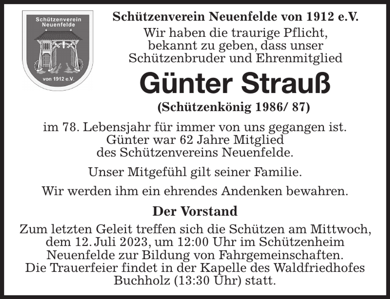 <p>Schützenverein Neuenfelde von 1912 e.V.<br />Wir haben die traurige Pflicht,<br />bekannt zu geben, dass unser<br />Schützenbruder und Ehrenmitglied<br />Günter Strauß<br />(Schützenkönig 1986/ 87)<br />im 78. Lebensjahr für immer von uns gegangen ist.<br />Günter war 62 Jahre Mitglied<br />des Schützenvereins Neuenfelde.<br />Unser Mitgefühl gilt seiner Familie.<br />Wir werden ihm ein ehrendes Andenken bewahren.<br />Der Vorstand<br />Zum letzten Geleit treffen sich die Schützen am Mittwoch, dem 12. Juli 2023, um 12:00 Uhr im Schützenheim<br />Neuenfelde zur Bildung von Fahrgemeinschaften.<br />Die Trauerfeier findet in der Kapelle des Waldfriedhofes Buchholz (13:30 Uhr) statt.</p>