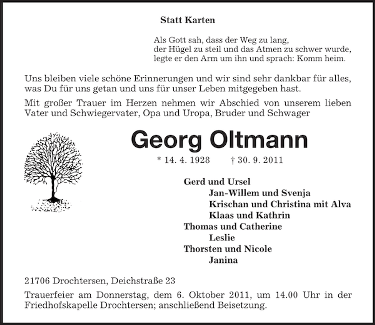 <p>Statt Karten<br />Als Gott sah, dass der Weg zu lang,<br />der Hügel zu steil und das Atmen zu schwer wurde,<br />legte er den Arm um ihn und sprach: Komm heim.<br />Uns bleiben viele schöne Erinnerungen und wir sind sehr dankbar für alles, was Du für uns getan und uns für unser Leben mitgegeben hast.<br />Mit großer Trauer im Herzen nehmen wir Abschied von unserem lieben<br />Vater und Schwiegervater, Opa und Uropa, Bruder und Schwager<br />Georg Oltmann<br />* 14. 4. 1928 † 30. 9. 2011<br />Gerd und Ursel<br />Jan-Willem und Svenja<br />Krischan und Christina mit Alva<br />Klaas und Kathrin<br />Thomas und Catherine<br />Leslie<br />Thorsten und Nicole<br />Janina<br />21706 Drochtersen, Deichstraße 23<br />Trauerfeier am Donnerstag, dem 6. Oktober 2011, um 14.00 Uhr in der Friedhofskapelle Drochtersen; anschließend Beisetzung.</p>