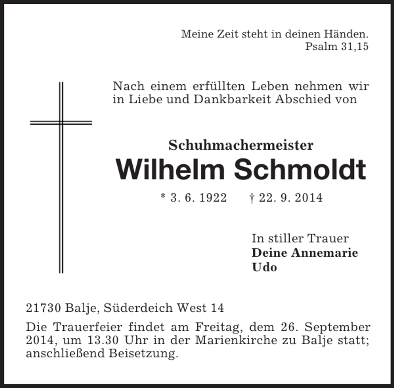 <p>Meine Zeit steht in deinen Händen.<br />Psalm 31,15<br />Nach einem erfüllten Leben nehmen wir in Liebe und Dankbarkeit Abschied von<br />Schuhmachermeister<br />Wilhelm Schmoldt<br />* 3. 6. 1922 † 22. 9. 2014<br />In stiller Trauer<br />Deine Annemarie<br />Udo<br />21730 Balje, Süderdeich West 14<br />Die Trauerfeier findet am Freitag, dem 26. September 2014, um 13.30 Uhr in der Marienkirche zu Balje statt; anschließend Beisetzung.</p>