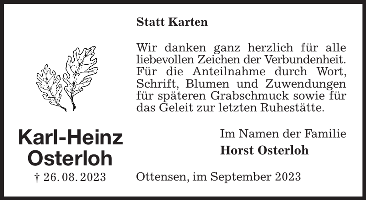 <p>Statt Karten<br />Wir danken ganz herzlich für alle liebevollen Zeichen der Verbundenheit.<br />Für die Anteilnahme durch Wort, Schrift, Blumen und Zuwendungen für späteren Grabschmuck sowie für das Geleit zur letzten Ruhestätte.<br />Im Namen der Familie<br />Horst Osterloh<br />Ottensen, im September 2023<br />Karl-Heinz<br />Osterloh<br />† 26. 08. 2023</p>
