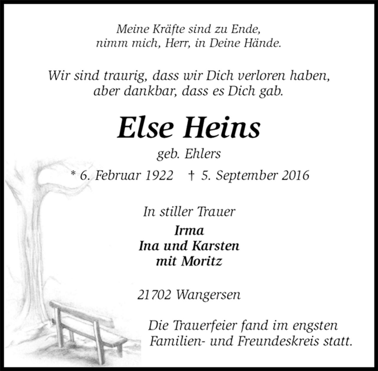 <p>Meine Kräfte sind zu Ende,<br />nimm mich, Herr, in Deine Hände.<br />Wir sind traurig, dass wir Dich verloren haben,<br />aber dankbar, dass es Dich gab.<br />Else Heins<br />geb. Ehlers<br />* 6. Februar 1922 † 5. September 2016<br />In stiller Trauer<br />Irma<br />Ina und Karsten<br />mit Moritz<br />21702 Wangersen</p><p>Die Trauerfeier fand im engsten<br />Familien- und Freundeskreis statt.</p>