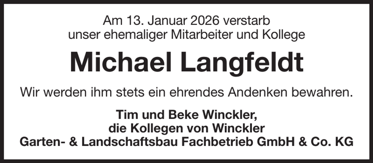 <p>Am 13. Januar 2026 verstarb<br />unser ehemaliger Mitarbeiter und Kollege<br />Michael Langfeldt<br />Wir werden ihm stets ein ehrendes Andenken bewahren.<br />Tim und Beke Winckler,<br />die Kollegen von Winckler<br />Garten- &amp; Landschaftsbau Fachbetrieb GmbH &amp; Co. KG</p>