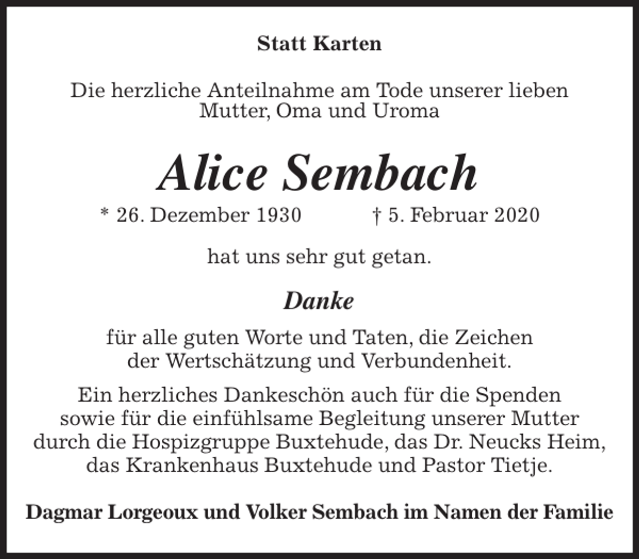 <p>Statt Karten<br />Die herzliche Anteilnahme am Tode unserer lieben<br />Mutter, Oma und Uroma<br />Alice Sembach<br />* 26. Dezember 1930 † 5. Februar 2020<br />hat uns sehr gut getan.<br />Danke<br />für alle guten Worte und Taten, die Zeichen<br />der Wertschätzung und Verbundenheit.<br />Ein herzliches Dankeschön auch für die Spenden<br />sowie für die einfühlsame Begleitung unserer Mutter<br />durch die Hospizgruppe Buxtehude, das Dr. Neucks Heim,<br />das Krankenhaus Buxtehude und Pastor Tietje.<br />Dagmar Lorgeoux und Volker Sembach im Namen der Familie</p>