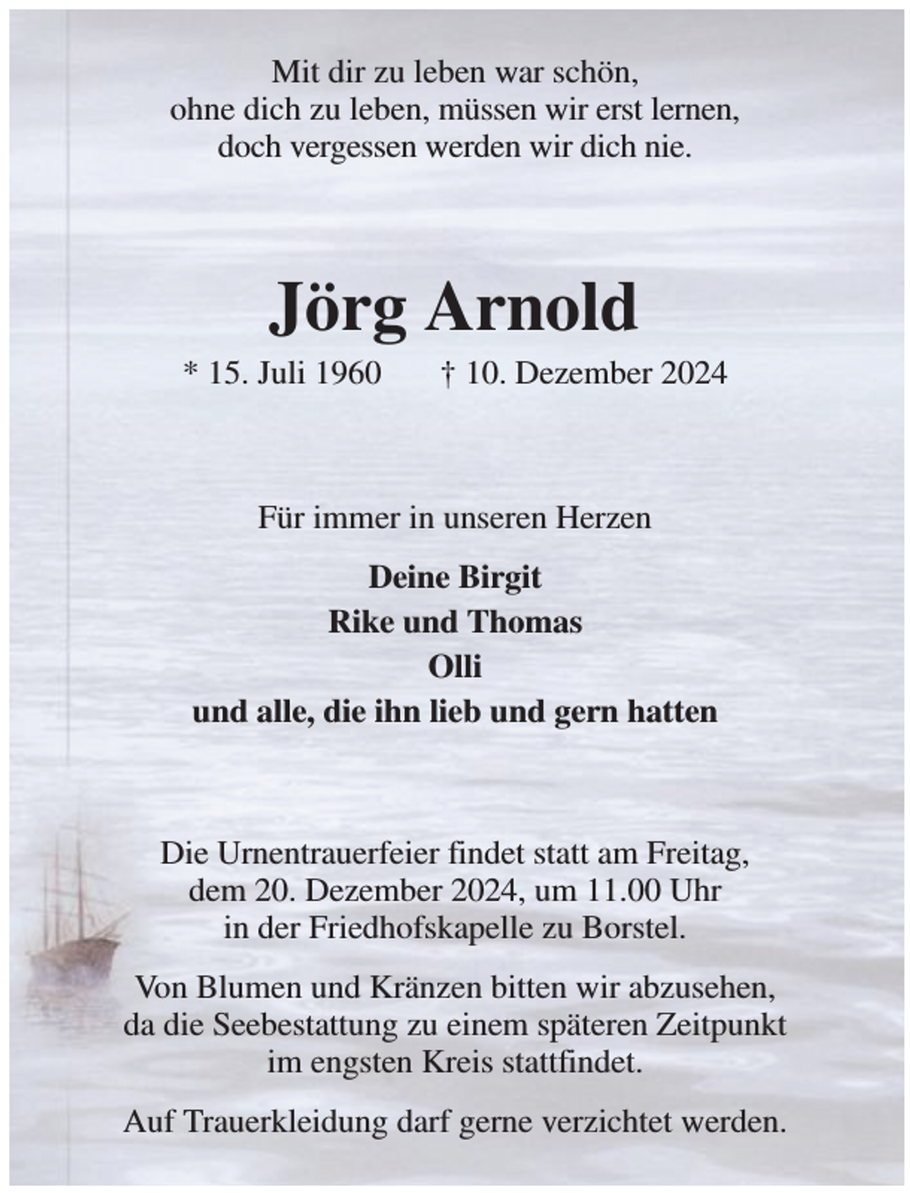 <p>Mit dir zu leben war schön,<br />ohne dich zu leben, müssen wir erst lernen,<br />doch vergessen werden wir dich nie.<br />Jörg Arnold<br />* 15. Juli 1960 † 10. Dezember 2024<br />Für immer in unseren Herzen<br />Deine Birgit<br />Rike und Thomas<br />Olli<br />und alle, die ihn lieb und gern hatten<br />Die Urnentrauerfeier findet statt am Freitag,<br />dem 20. Dezember 2024, um 11.00 Uhr<br />in der Friedhofskapelle zu Borstel.<br />Von Blumen und Kränzen bitten wir abzusehen,<br />da die Seebestattung zu einem späteren Zeitpunkt<br />im engsten Kreis stattfindet.<br />Auf Trauerkleidung darf gerne verzichtet werden.</p>