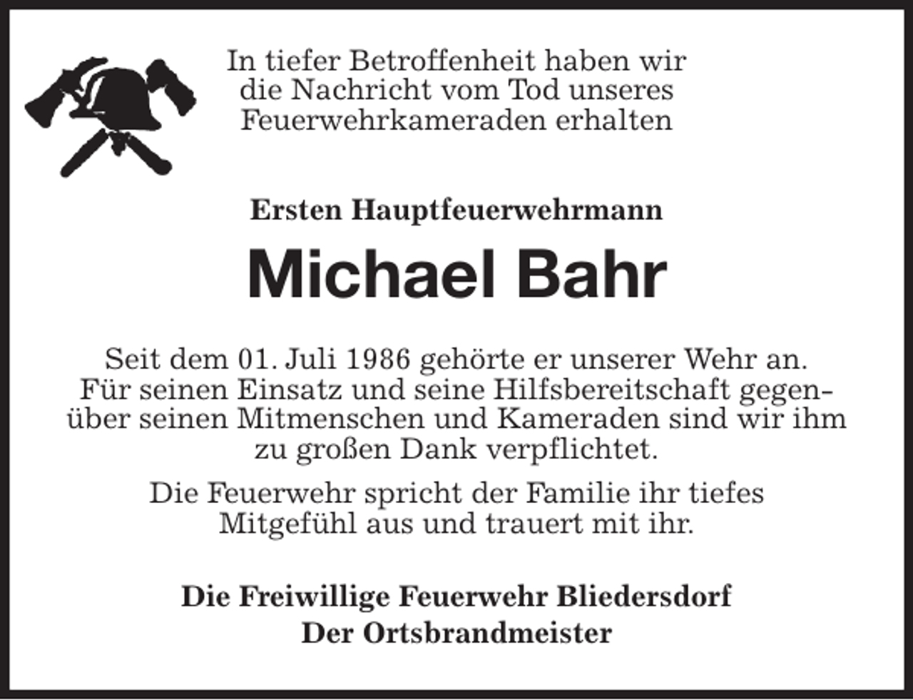 <p>In tiefer Betroffenheit haben wir<br />die Nachricht vom Tod unseres<br />Feuerwehrkameraden erhalten<br />Ersten Hauptfeuerwehrmann<br />Michael Bahr<br />Seit dem 01. Juli 1986 gehörte er unserer Wehr an.<br />Für seinen Einsatz und seine Hilfsbereitschaft gegenüber seinen Mitmenschen und Kameraden sind wir ihm zu großen Dank verpflichtet.<br />Die Feuerwehr spricht der Familie ihr tiefes<br />Mitgefühl aus und trauert mit ihr.<br />Die Freiwillige Feuerwehr Bliedersdorf<br />Der Ortsbrandmeister</p>
