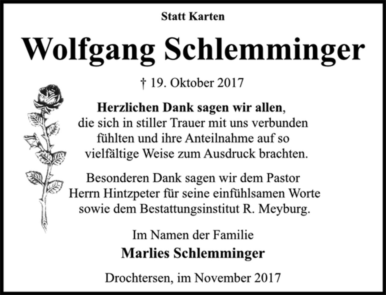 <p>Statt Karten<br />Wolfgang Schlemminger<br />† 19. Oktober 2017<br />Herzlichen Dank sagen wir allen,<br />die sich in stiller Trauer mit uns verbunden<br />fühlten und ihre Anteilnahme auf so<br />vielfältige Weise zum Ausdruck brachten.<br />Besonderen Dank sagen wir dem Pastor<br />Herrn Hintzpeter für seine einfühlsamen Worte<br />sowie dem Bestattungsinstitut R. Meyburg.<br />Im Namen der Familie<br />Marlies Schlemminger<br />Drochtersen, im November 2017</p>