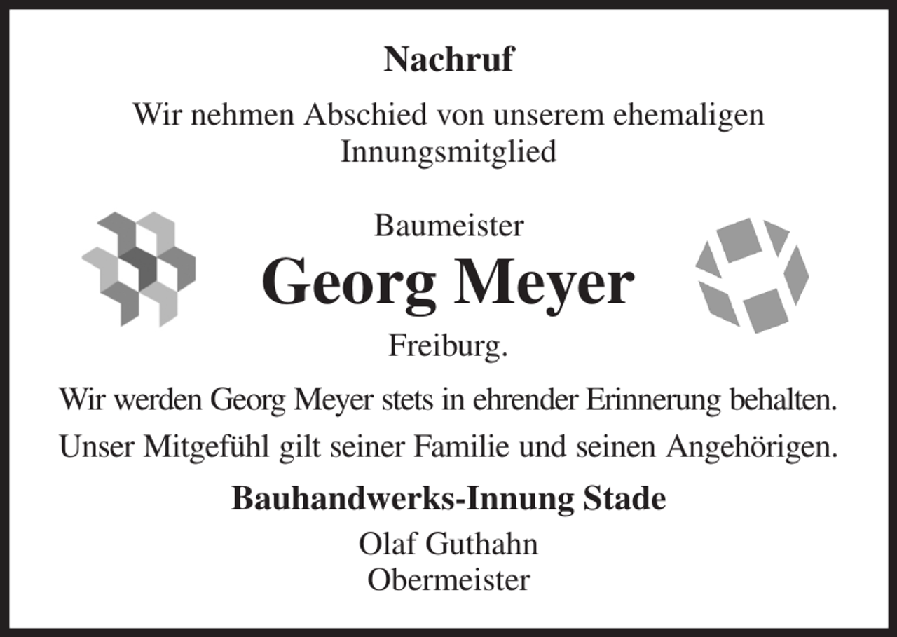 <p>Nachruf<br />Wir nehmen Abschied von unserem ehemaligen<br />Innungsmitglied<br />Baumeister<br />Georg Meyer<br />Freiburg.<br />Wir werden Georg Meyer stets in ehrender Erinnerung behalten.<br />Unser Mitgefühl gilt seiner Familie und seinen Angehörigen.<br />Bauhandwerks-Innung Stade<br />Olaf Guthahn<br />Obermeister</p>