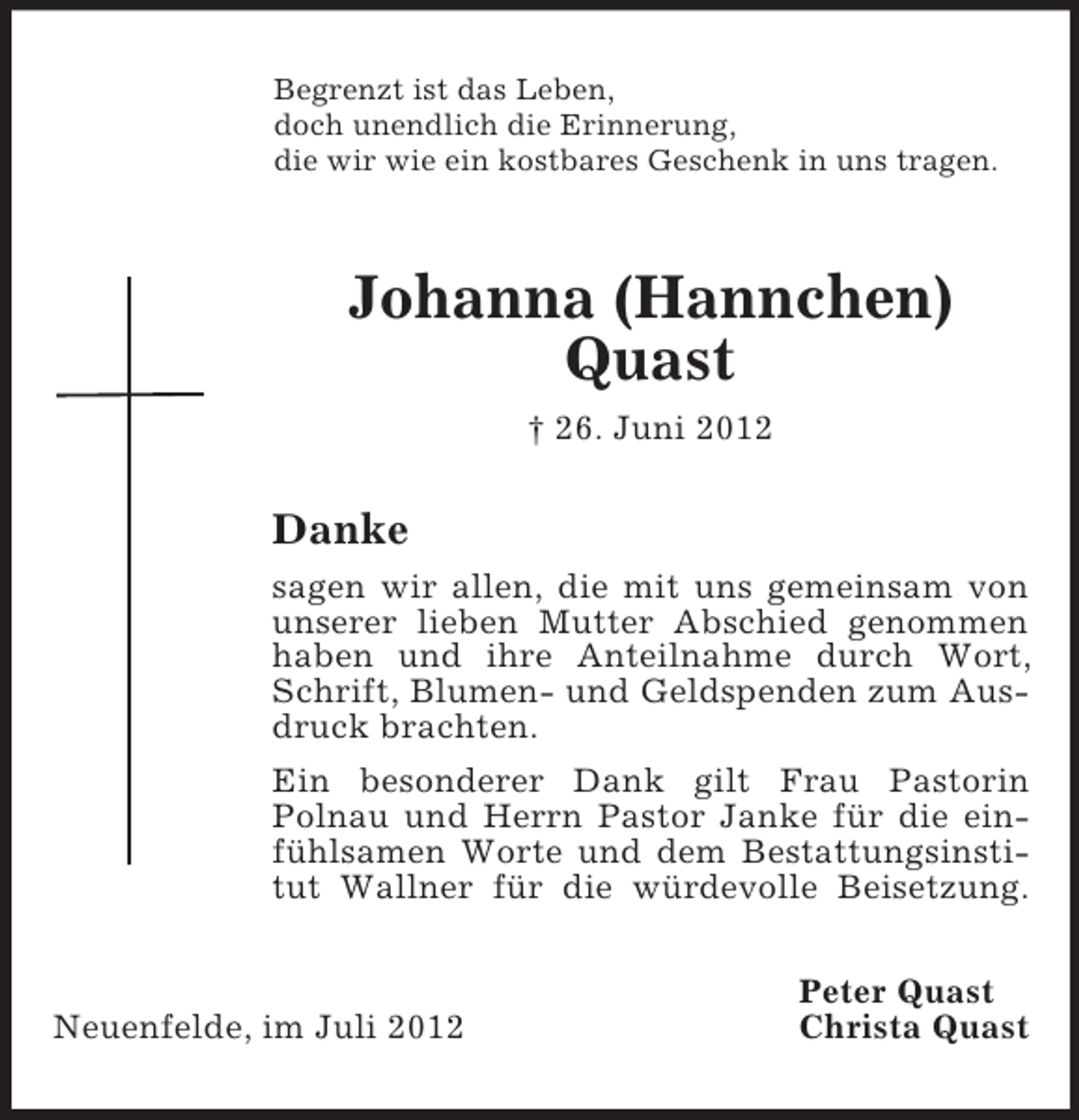 <p>Begrenzt ist das Leben,<br />doch unendlich die Erinnerung,<br />die wir wie ein kostbares Geschenk in uns tragen.<br />Johanna (Hannchen) Quast<br />† 26. Juni 2012<br />Danke<br />sagen wir allen, die mit uns gemeinsam von unserer lieben Mutter Abschied genommen haben und ihre Anteilnahme durch Wort, Schrift, Blumen- und Geldspenden zum Ausdruck brachten.<br />Ein besonderer Dank gilt Frau Pastorin<br />Polnau und Herrn Pastor Janke für die einfühlsamen Worte und dem Bestattungsinstitut Wallner für die würdevolle Beisetzung.<br />Peter Quast<br />Neuenfelde, im Juli 2012 Christa Quast</p>