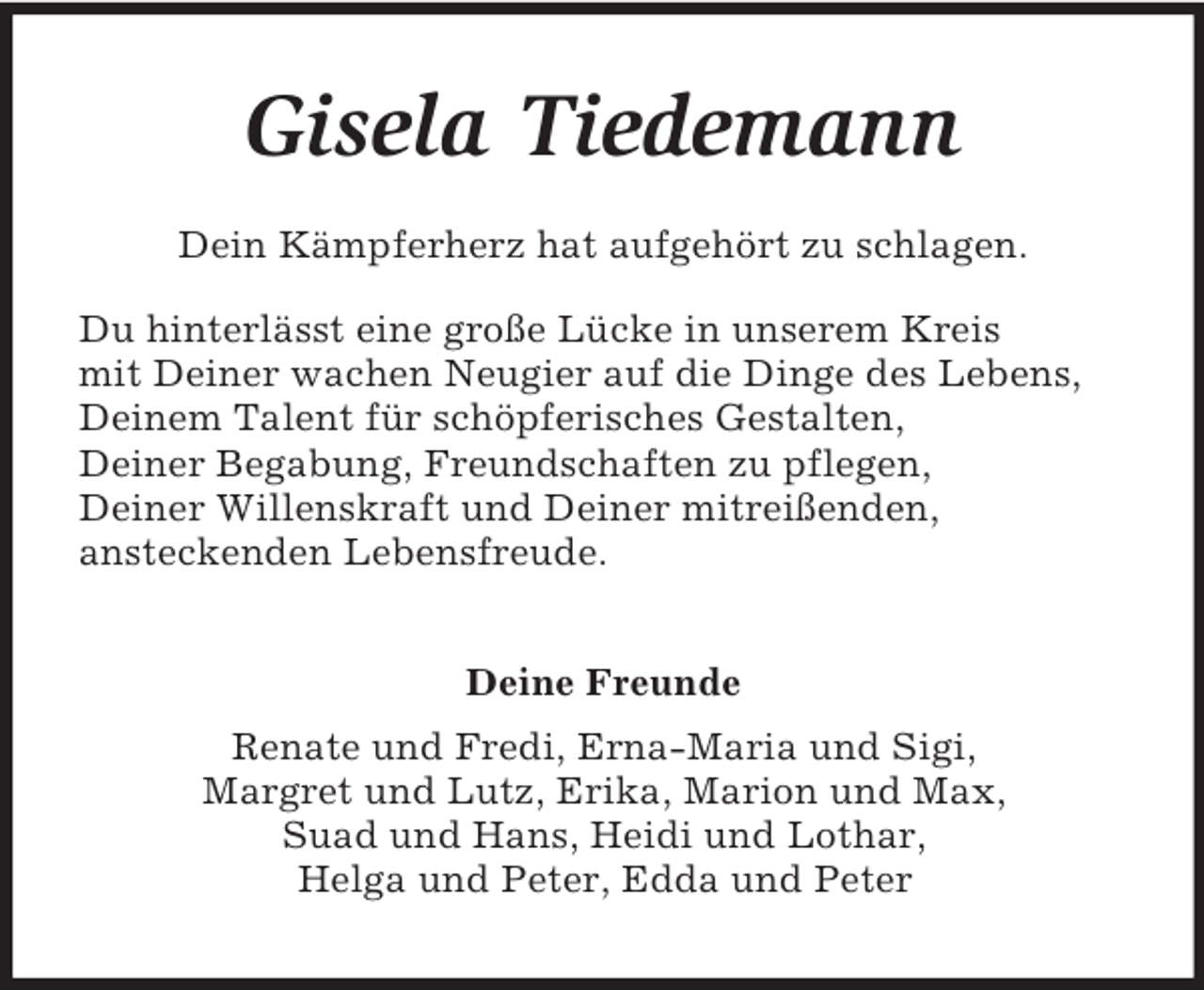 <p>Gisela Tiedemann<br />Dein Kämpferherz hat aufgehört zu schlagen.<br />Du hinterlässt eine große Lücke in unserem Kreis<br />mit Deiner wachen Neugier auf die Dinge des Lebens,<br />Deinem Talent für schöpferisches Gestalten,<br />Deiner Begabung, Freundschaften zu pflegen,<br />Deiner Willenskraft und Deiner mitreißenden,<br />ansteckenden Lebensfreude.<br />Deine Freunde<br />Renate und Fredi, Erna-Maria und Sigi,<br />Margret und Lutz, Erika, Marion und Max,<br />Suad und Hans, Heidi und Lothar,<br />Helga und Peter, Edda und Peter</p>