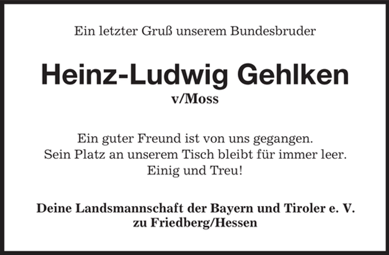 <p>Ein letzter Gruß unserem Bundesbruder</p><p>Heinz-Ludwig Gehlken<br />v/Moss<br />Ein guter Freund ist von uns gegangen. Sein Platz an unserem Tisch bleibt für immer leer. Einig und Treu! Deine Landsmannschaft der Bayern und Tiroler e. V. zu Friedberg/Hessen</p>