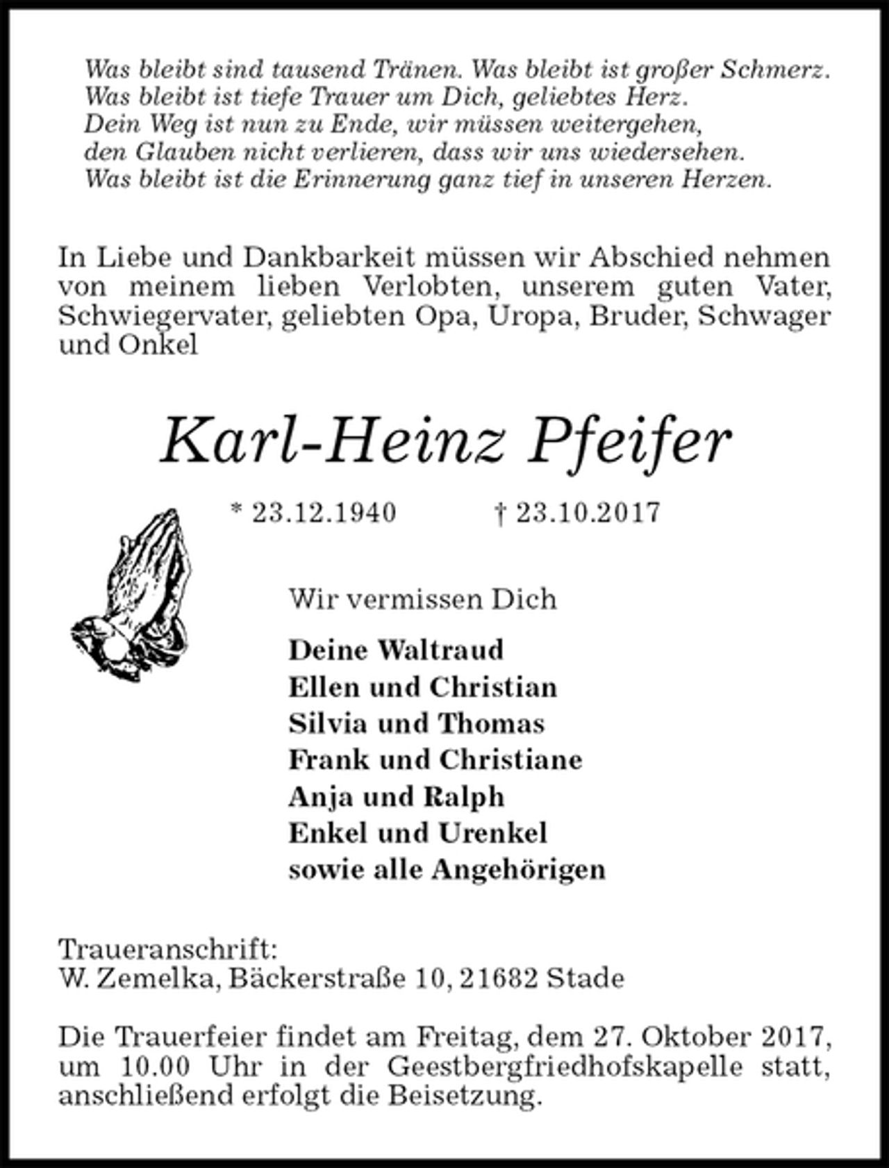 <p>Was bleibt sind tausend Tränen. Was bleibt ist großer Schmerz.<br />Was bleibt ist tiefe Trauer um Dich, geliebtes Herz.<br />Dein Weg ist nun zu Ende, wir müssen weitergehen,<br />den Glauben nicht verlieren, dass wir uns wiedersehen.<br />Was bleibt ist die Erinnerung ganz tief in unseren Herzen.<br />In Liebe und Dankbarkeit müssen wir Abschied nehmen von meinem lieben Verlobten, unserem guten Vater, Schwiegervater, geliebten Opa, Uropa, Bruder, Schwager und Onkel<br />Karl-Heinz Pfeifer<br />* 23.12.1940 † 23.10.2017<br />Wir vermissen Dich<br />Deine Waltraud<br />Ellen und Christian<br />Silvia und Thomas<br />Frank und Christiane<br />Anja und Ralph<br />Enkel und Urenkel<br />sowie alle Angehörigen<br />Traueranschrift:<br />W. Zemelka, Bäckerstraße 10, 21682 Stade</p><p>Die Trauerfeier findet am Freitag, dem 27. Oktober 2017, um 10.00 Uhr in der Geestbergfriedhofskapelle statt,<br />anschließend erfolgt die Beisetzung.</p>