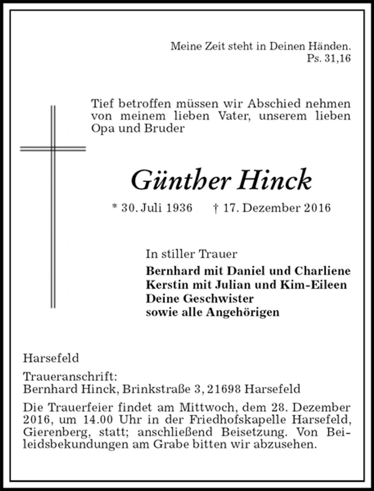 <p>Meine Zeit steht in Deinen Händen.<br />Ps. 31,16<br />Tief betroffen müssen wir Abschied nehmen von meinem lieben Vater, unserem lieben Opa und Bruder<br />Günther Hinck<br />* 30. Juli 1936 † 17. Dezember 2016<br />In stiller Trauer<br />Bernhard mit Daniel und Charliene<br />Kerstin mit Julian und Kim-Eileen<br />Deine Geschwister<br />sowie alle Angehörigen<br />Harsefeld<br />Traueranschrift:<br />Bernhard Hinck, Brinkstraße 3, 21698 Harsefeld<br />Die Trauerfeier findet am Mittwoch, dem 28. Dezember 2016, um 14.00 Uhr in der Friedhofskapelle Harsefeld, Gierenberg, statt; anschließend Beisetzung. Von Beileidsbekundungen am Grabe bitten wir abzusehen.</p>