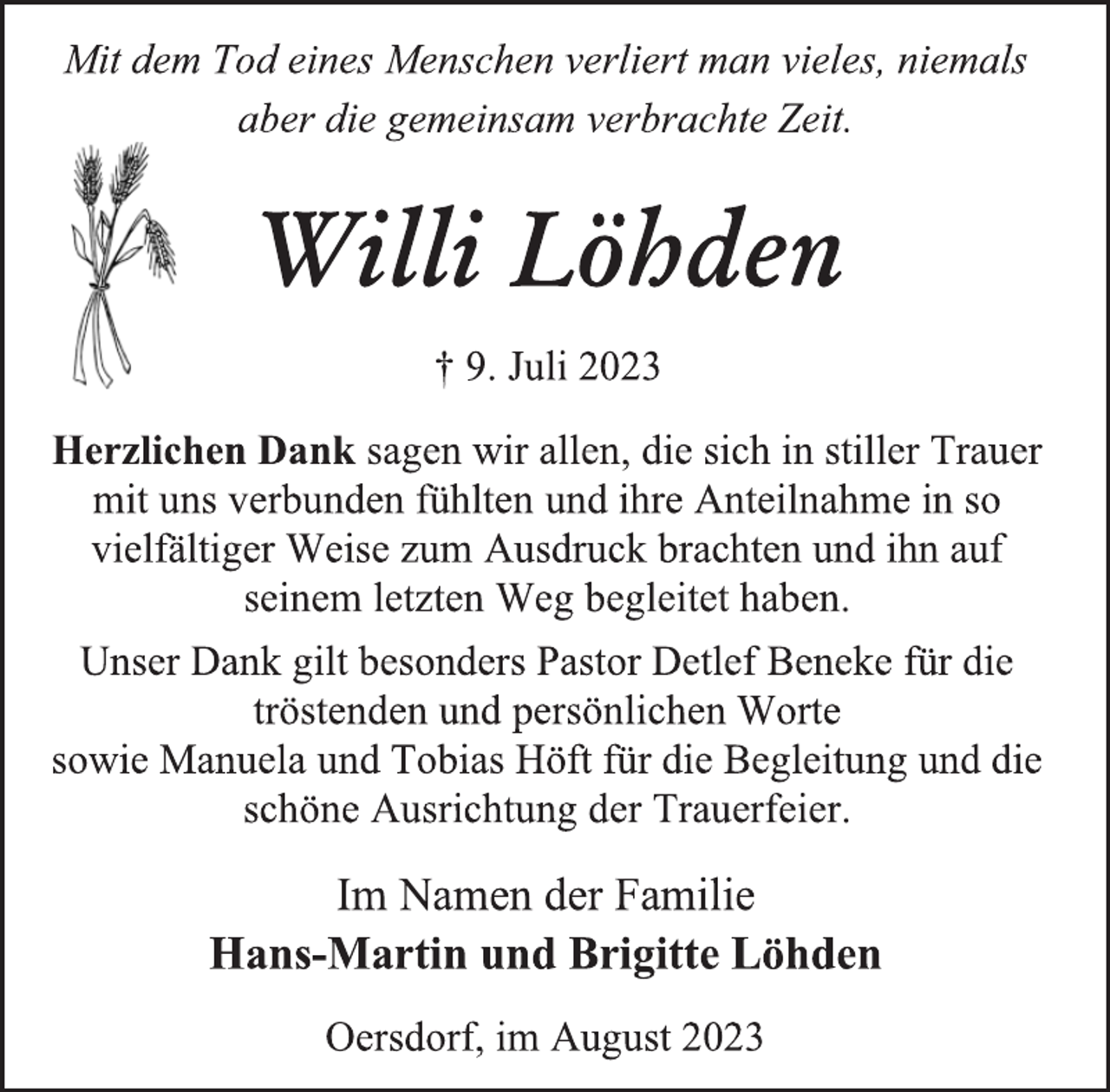 <p>Mit dem Tod eines Menschen verliert man vieles, niemals<br />aber die gemeinsam verbrachte Zeit.<br />Willi Löhden<br />† 9. Juli 2023<br />Herzlichen Dank sagen wir allen, die sich in stiller Trauer<br />mit uns verbunden fühlten und ihre Anteilnahme in so<br />vielfältiger Weise zum Ausdruck brachten und ihn auf<br />seinem letzten Weg begleitet haben.<br />Unser Dank gilt besonders Pastor Detlef Beneke für die<br />tröstenden und persönlichen Worte<br />sowie Manuela und Tobias Höft für die Begleitung und die<br />schöne Ausrichtung der Trauerfeier.<br />Im Namen der Familie<br />Hans-Martin und Brigitte Löhden<br />Oersdorf, im August 2023</p>