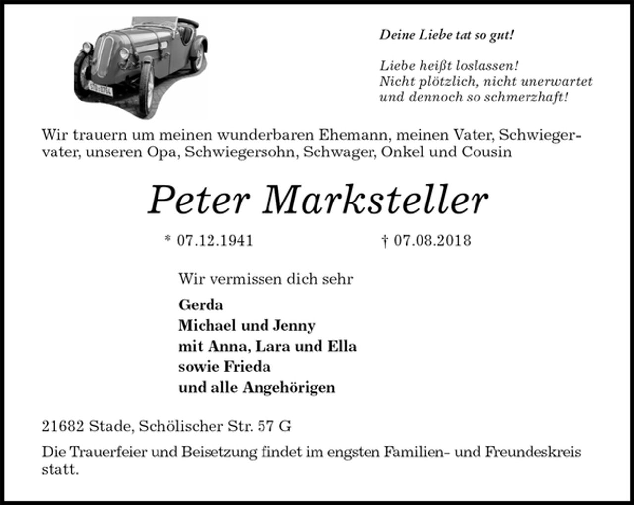 <p>Deine Liebe tat so gut!</p><p>Liebe heißt loslassen!<br />Nicht plötzlich, nicht unerwartet<br />und dennoch so schmerzhaft!<br />Wir trauern um meinen wunderbaren Ehemann, meinen Vater, Schwiegervater, unseren Opa, Schwiegersohn, Schwager, Onkel und Cousin<br />Peter Marksteller<br />* 07.12.1941 † 07.08.2018<br />Wir vermissen dich sehr<br />Gerda<br />Michael und Jenny<br />mit Anna, Lara und Ella<br />sowie Frieda<br />und alle Angehörigen<br />21682 Stade, Schölischer Str. 57 G<br />Die Trauerfeier und Beisetzung findet im engsten Familien- und Freundeskreis statt.</p>