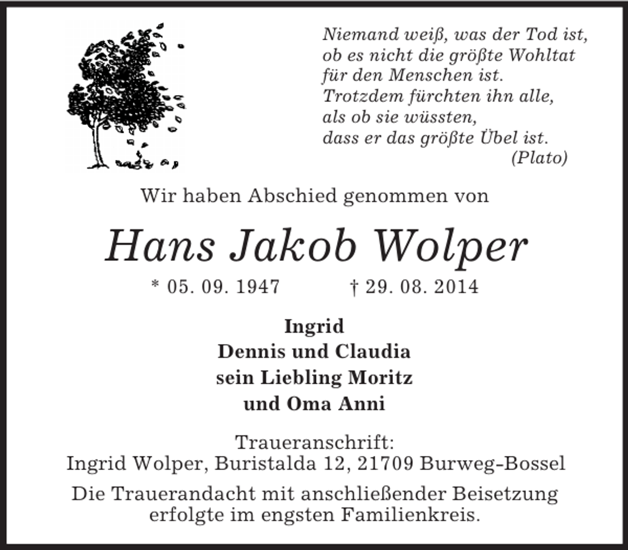<p>Niemand weiß, was der Tod ist,<br />ob es nicht die größte Wohltat<br />für den Menschen ist.<br />Trotzdem fürchten ihn alle,<br />als ob sie wüssten,<br />dass er das größte Übel ist.<br />(Plato)<br />Wir haben Abschied genommen von<br />Hans Jakob Wolper<br />* 05. 09. 1947 † 29. 08. 2014<br />Ingrid<br />Dennis und Claudia<br />sein Liebling Moritz<br />und Oma Anni<br />Traueranschrift:<br />Ingrid Wolper, Buristalda 12, 21709 Burweg-Bossel<br />Die Trauerandacht mit anschließender Beisetzung<br />erfolgte im engsten Familienkreis.</p>