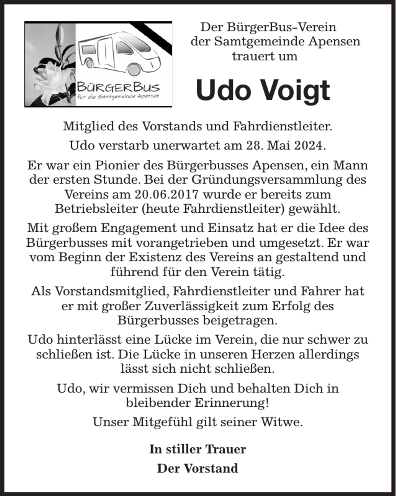 <p>Der BürgerBus-Verein<br />der Samtgemeinde Apensen<br />trauert um<br />Udo Voigt<br />Mitglied des Vorstands und Fahrdienstleiter.<br />Udo verstarb unerwartet am 28. Mai 2024.<br />Er war ein Pionier des Bürgerbusses Apensen, ein Mann der ersten Stunde. Bei der Gründungsversammlung des Vereins am 20.06.2017 wurde er bereits zum<br />Betriebsleiter (heute Fahrdienstleiter) gewählt.<br />Mit großem Engagement und Einsatz hat er die Idee des Bürgerbusses mit vorangetrieben und umgesetzt. Er war vom Beginn der Existenz des Vereins an gestaltend und führend für den Verein tätig.<br />Als Vorstandsmitglied, Fahrdienstleiter und Fahrer hat er mit großer Zuverlässigkeit zum Erfolg des<br />Bürgerbusses beigetragen.<br />Udo hinterlässt eine Lücke im Verein, die nur schwer zu schließen ist. Die Lücke in unseren Herzen allerdings lässt sich nicht schließen.<br />Udo, wir vermissen Dich und behalten Dich in<br />bleibender Erinnerung!<br />Unser Mitgefühl gilt seiner Witwe.<br />In stiller Trauer<br />Der Vorstand</p>
