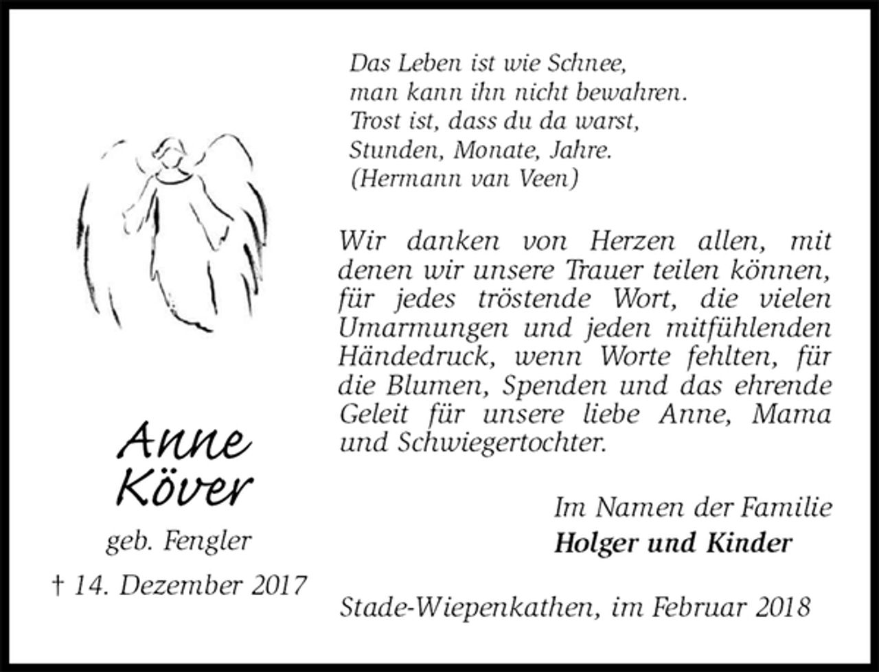 <p>Das Leben ist wie Schnee,<br />man kann ihn nicht bewahren.<br />Trost ist, dass du da warst,<br />Stunden, Monate, Jahre.<br />(Hermann van Veen)<br />Wir danken von Herzen allen, mit<br />denen wir unsere Trauer teilen können, für jedes tröstende Wort, die vielen<br />Umarmungen und jeden mitfühlenden Händedruck, wenn Worte fehlten, für die Blumen, Spenden und das ehrende Geleit für unsere liebe Anne, Mama und Schwiegertochter.<br />Im Namen der Familie<br />Holger und Kinder<br />Stade-Wiepenkathen, im Februar 2018<br />Anne<br />Köver<br />geb. Fengler<br />† 14. Dezember 2017</p>