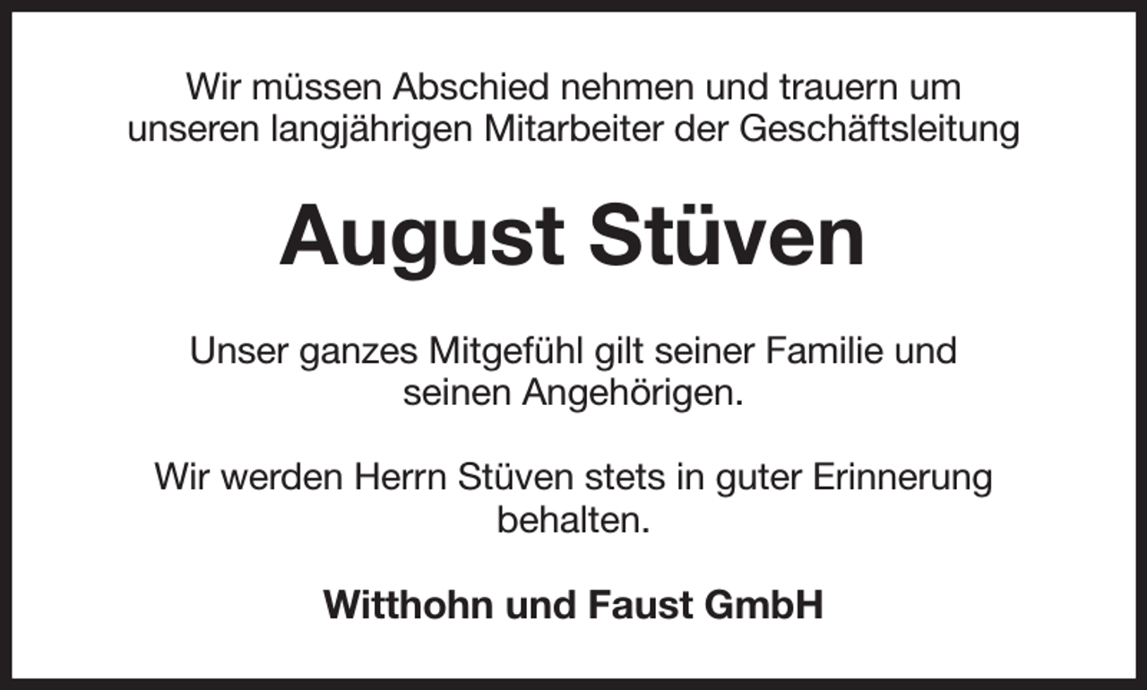 <p>Wir müssen Abschied nehmen und trauern um<br />unseren langjährigen Mitarbeiter der Geschäftsleitung<br />August Stüven<br />Unser ganzes Mitgefühl gilt seiner Familie und<br />seinen Angehörigen.</p><p>Wir werden Herrn Stüven stets in guter Erinnerung<br />behalten.<br />Witthohn und Faust GmbH</p>
