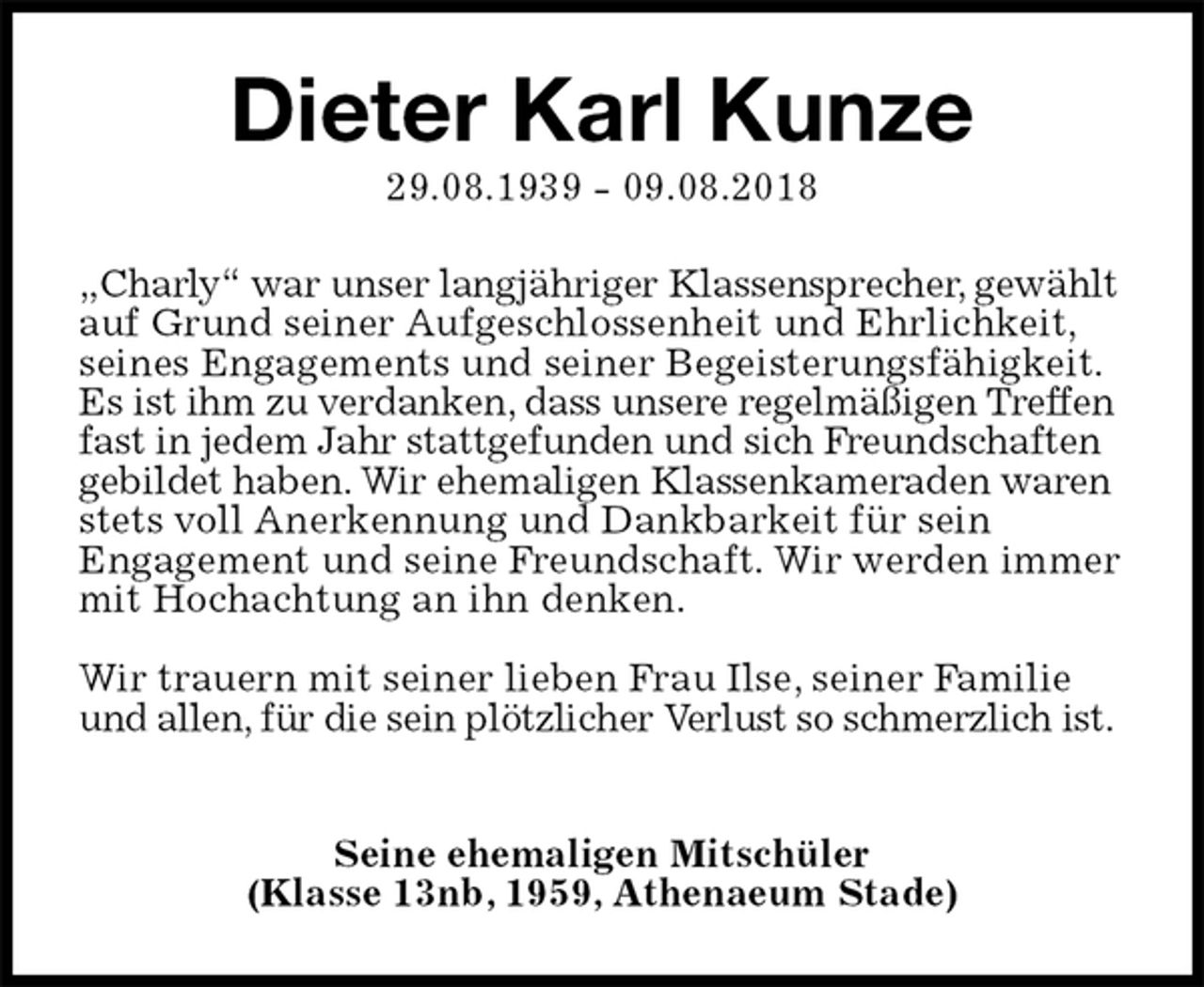 <p>Dieter Karl Kunze<br />29.08.1939 - 09.08.2018<br />„Charly“ war unser langjähriger Klassensprecher, gewählt auf Grund seiner Aufgeschlossenheit und Ehrlichkeit, seines Engagements und seiner Begeisterungsfähigkeit. Es ist ihm zu verdanken, dass unsere regelmäßigen Treffen fast in jedem Jahr stattgefunden und sich Freundschaften gebildet haben. Wir ehemaligen Klassenkameraden waren stets voll Anerkennung und Dankbarkeit für sein<br />Engagement und seine Freundschaft. Wir werden immer mit Hochachtung an ihn denken.</p><p>Wir trauern mit seiner lieben Frau Ilse, seiner Familie und allen, für die sein plötzlicher Verlust so schmerzlich ist.</p><p>Seine ehemaligen Mitschüler<br />(Klasse 13nb, 1959, Athenaeum Stade)</p>