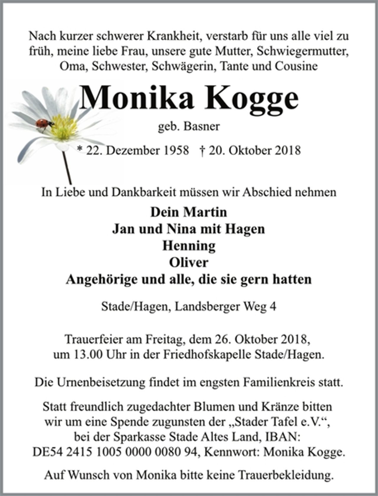 <p>Nach kurzer schwerer Krankheit, verstarb für uns alle viel zu<br />früh, meine liebe Frau, unsere gute Mutter, Schwiegermutter,<br />Oma, Schwester, Schwägerin, Tante und Cousine<br />Monika Kogge<br />geb. Basner<br />* 22. Dezember 1958 † 20. Oktober 2018<br />In Liebe und Dankbarkeit müssen wir Abschied nehmen<br />Dein Martin<br />Jan und Nina mit Hagen<br />Henning<br />Oliver<br />Angehörige und alle, die sie gern hatten<br />Stade/Hagen, Landsberger Weg 4<br />Trauerfeier am Freitag, dem 26. Oktober 2018,<br />um 13.00 Uhr in der Friedhofskapelle Stade/Hagen.<br />Die Urnenbeisetzung findet im engsten Familienkreis statt.<br />Statt freundlich zugedachter Blumen und Kränze bitten<br />wir um eine Spende zugunsten der „Stader Tafel e.V.“,<br />bei der Sparkasse Stade Altes Land, IBAN:<br />DE54 2415 1005 0000 0080 94, Kennwort: Monika Kogge.<br />Auf Wunsch von Monika bitte keine Trauerbekleidung.</p>
