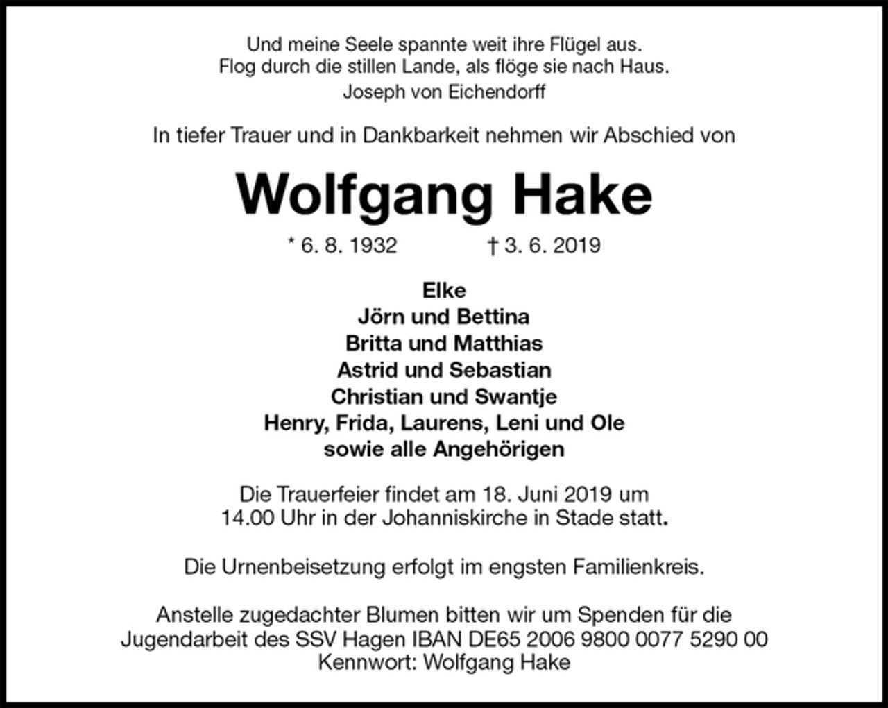 <p>Und meine Seele spannte weit ihre Flügel aus.<br />Flog durch die stillen Lande, als flöge sie nach Haus.<br />Joseph von Eichendorff<br />In tiefer Trauer und in Dankbarkeit nehmen wir Abschied von<br />Wolfgang Hake<br />* 6. 8. 1932 † 3. 6. 2019<br />Elke<br />Jörn und Bettina<br />Britta und Matthias<br />Astrid und Sebastian<br />Christian und Swantje<br />Henry, Frida, Laurens, Leni und Ole<br />sowie alle Angehörigen<br />Die Trauerfeier findet am 18. Juni 2019 um<br />14.00 Uhr in der Johanniskirche in Stade statt.</p><p>Die Urnenbeisetzung erfolgt im engsten Familienkreis.</p><p>Anstelle zugedachter Blumen bitten wir um Spenden für die<br />Jugendarbeit des SSV Hagen IBAN DE65 2006 9800 0077 5290 00<br />Kennwort: Wolfgang Hake</p>