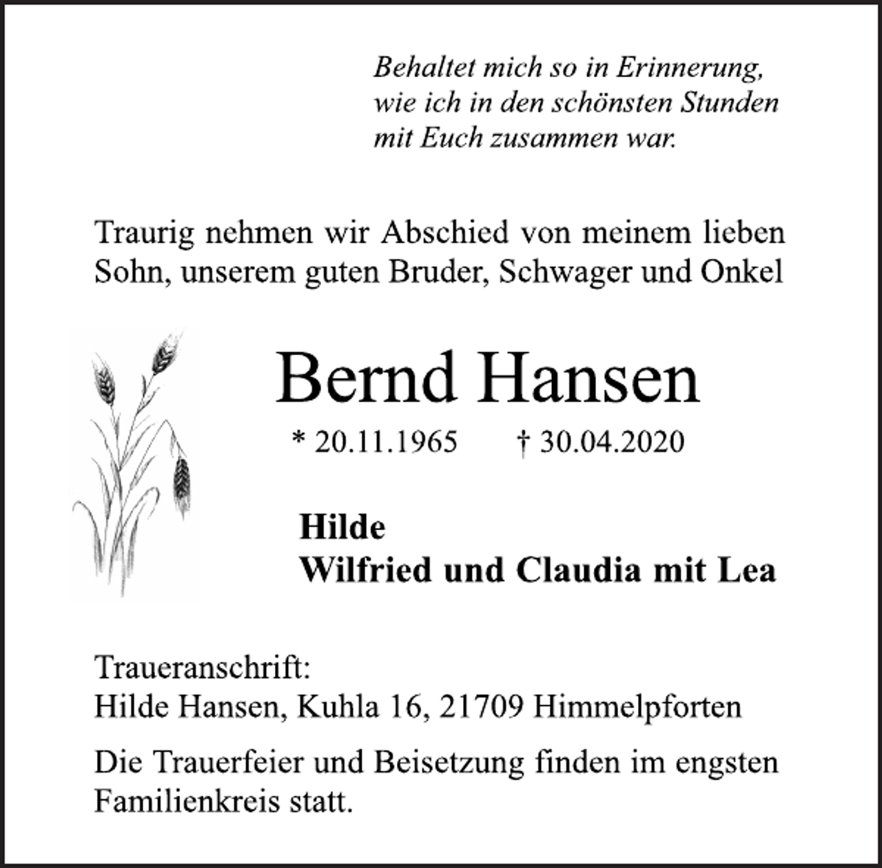 <p>Behaltet mich so in Erinnerung,<br />wie ich in den schönsten Stunden<br />mit Euch zusammen war.<br />Traurig nehmen wir Abschied von meinem lieben<br />Sohn, unserem guten Bruder, Schwager und Onkel<br />Bernd Hansen<br />* 20.11.1965 † 30.04.2020<br />Hilde<br />Wilfried und Claudia mit Lea<br />Traueranschrift:<br />Hilde Hansen, Kuhla 16, 21709 Himmelpforten<br />Die Trauerfeier und Beisetzung finden im engsten<br />Familienkreis statt.</p>