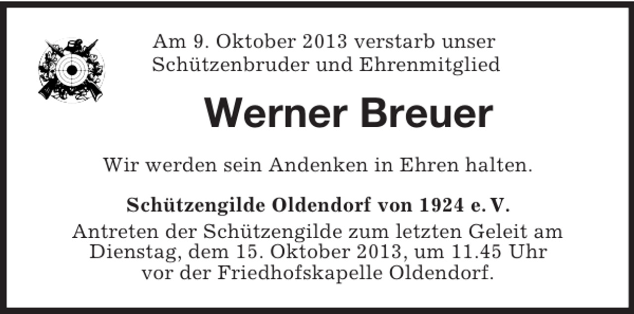 <p>Am 9. Oktober 2013 verstarb unser<br />Schützenbruder und Ehrenmitglied</p><p>Werner Breuer<br />Wir werden sein Andenken in Ehren halten.<br />Schützengilde Oldendorf von 1924 e. V.<br />Antreten der Schützengilde zum letzten Geleit am<br />Dienstag, dem 15. Oktober 2013, um 11.45 Uhr<br />vor der Friedhofskapelle Oldendorf.</p>