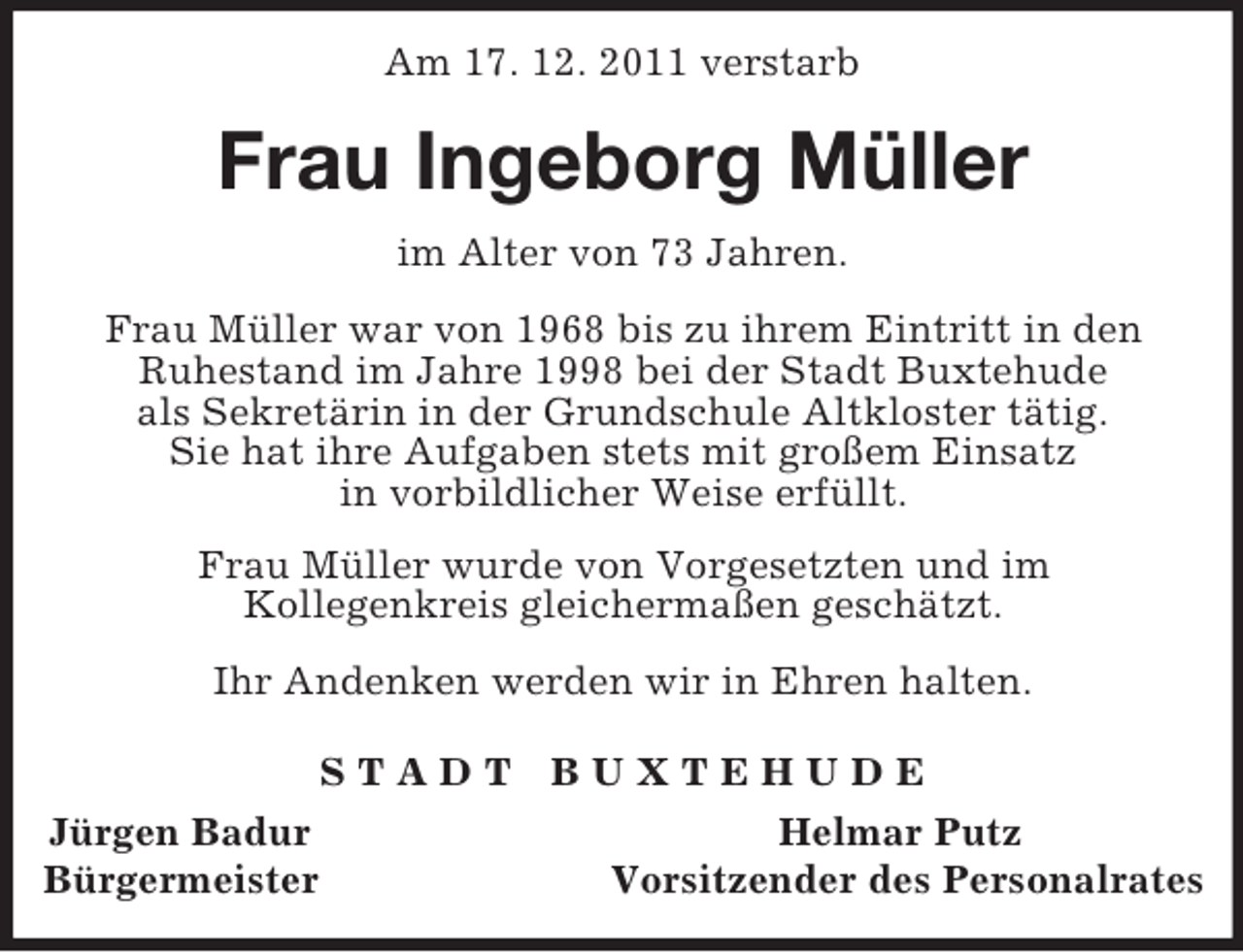 <p>Am 17. 12. 2011 verstarb<br />Frau Ingeborg Müller<br />im Alter von 73 Jahren.<br />Frau Müller war von 1968 bis zu ihrem Eintritt in den<br />Ruhestand im Jahre 1998 bei der Stadt Buxtehude<br />als Sekretärin in der Grundschule Altkloster tätig.<br />Sie hat ihre Aufgaben stets mit großem Einsatz<br />in vorbildlicher Weise erfüllt.</p><p>Frau Müller wurde von Vorgesetzten und im<br />Kollegenkreis gleichermaßen geschätzt.</p><p>Ihr Andenken werden wir in Ehren halten.<br />S T A D T B U X T E H U D E<br />Jürgen Badur Helmar Putz<br />Bürgermeister Vorsitzender des Personalrates</p>