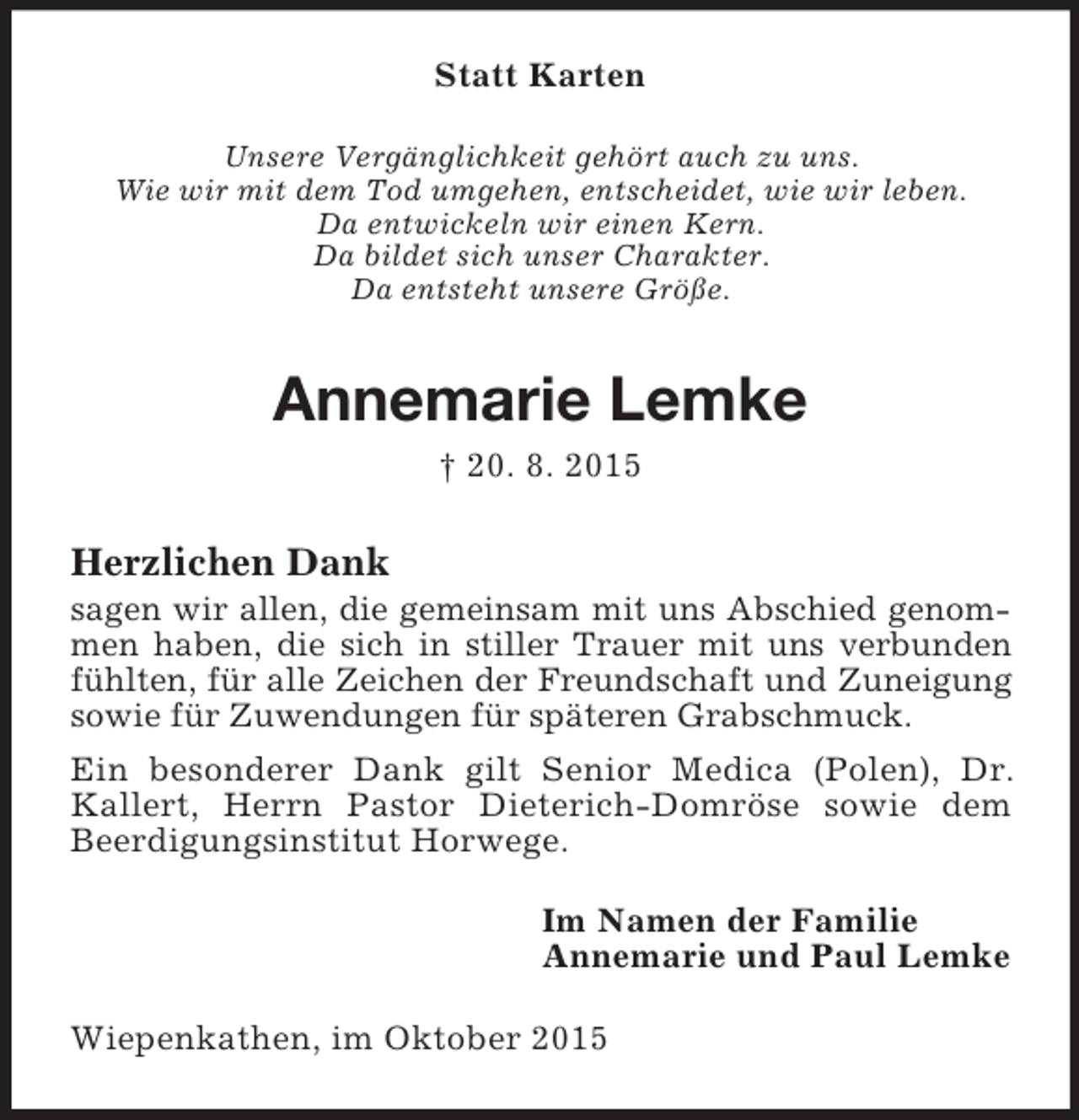 <p>Statt Karten<br />Unsere Vergänglichkeit gehört auch zu uns.<br />Wie wir mit dem Tod umgehen, entscheidet, wie wir leben.<br />Da entwickeln wir einen Kern.<br />Da bildet sich unser Charakter.<br />Da entsteht unsere Größe.<br />Annemarie Lemke<br />† 20. 8. 2015<br />Herzlichen Dank<br />sagen wir allen, die gemeinsam mit uns Abschied genommen haben, die sich in stiller Trauer mit uns verbunden fühlten, für alle Zeichen der Freundschaft und Zuneigung sowie für Zuwendungen für späteren Grabschmuck.<br />Ein besonderer Dank gilt Senior Medica (Polen), Dr. Kallert, Herrn Pastor Dieterich-Domröse sowie dem<br />Beerdigungsinstitut Horwege.<br />Im Namen der Familie<br />Annemarie und Paul Lemke<br />Wiepenkathen, im Oktober 2015</p>