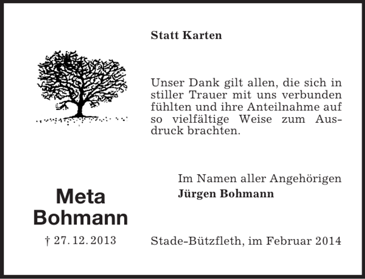 <p>Meta<br />Bohmann<br />† 27. 12. 2013<br />Statt Karten<br />Unser Dank gilt allen, die sich in stiller Trauer mit uns verbunden fühlten und ihre Anteilnahme auf so vielfältige Weise zum Ausdruck brachten.<br />Im Namen aller Angehörigen<br />Jürgen Bohmann<br />Stade-Bützfleth, im Februar 2014</p>