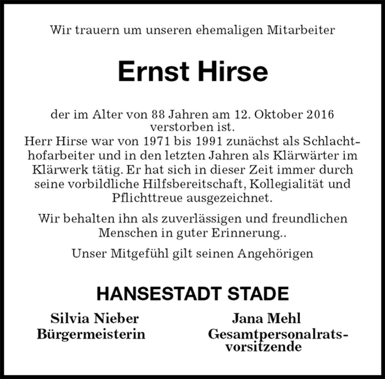 <p>Wir trauern um unseren ehemaligen Mitarbeiter<br />Ernst Hirse<br />der im Alter von 88 Jahren am 12. Oktober 2016<br />verstorben ist.<br />Herr Hirse war von 1971 bis 1991 zunächst als Schlachthofarbeiter und in den letzten Jahren als Klärwärter im Klärwerk tätig. Er hat sich in dieser Zeit immer durch seine vorbildliche Hilfsbereitschaft, Kollegialität und Pflichttreue ausgezeichnet.<br />Wir behalten ihn als zuverlässigen und freundlichen Menschen in guter Erinnerung..<br />Unser Mitgefühl gilt seinen Angehörigen<br />HANSESTADT STADE<br />Silvia Nieber Jana Mehl<br />Bürgermeisterin Gesamtpersonalrats-<br />vorsitzende</p>