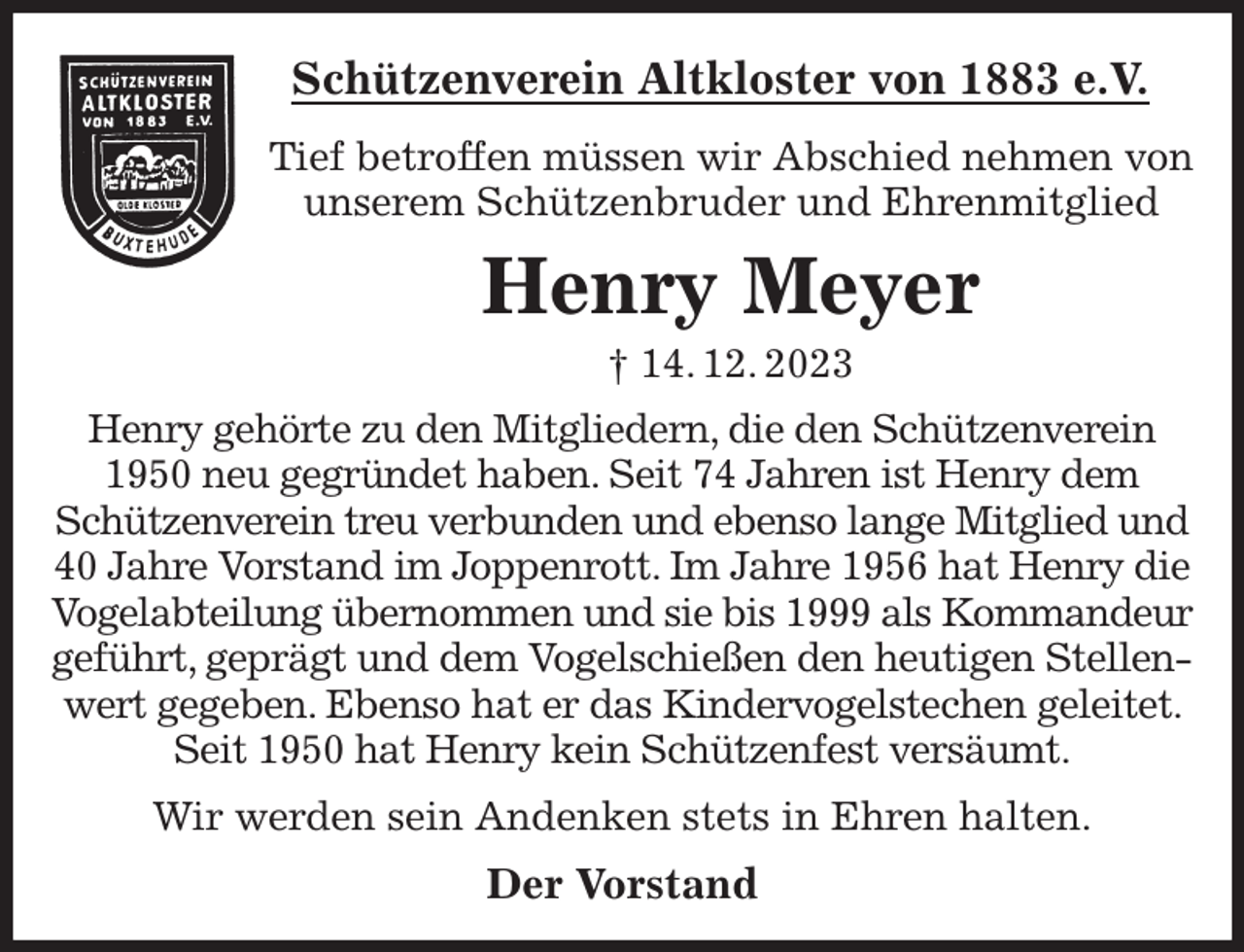 <p>Schützenverein Altkloster von 1883 e.V.<br />Tief betroffen müssen wir Abschied nehmen von unserem Schützenbruder und Ehrenmitglied<br />Henry Meyer<br />† 14. 12. 2023<br />Der Vorstand<br />Henry gehörte zu den Mitgliedern, die den Schützenverein 1950 neu gegründet haben. Seit 74 Jahren ist Henry dem Schützenverein treu verbunden und ebenso lange Mitglied und<br />40 Jahre Vorstand im Joppenrott. Im Jahre 1956 hat Henry die Vogelabteilung übernommen und sie bis 1999 als Kommandeur<br />geführt, geprägt und dem Vogelschießen den heutigen Stellenwert gegeben. Ebenso hat er das Kindervogelstechen geleitet. Seit 1950 hat Henry kein Schützenfest versäumt.</p><p>Wir werden sein Andenken stets in Ehren halten.</p>
