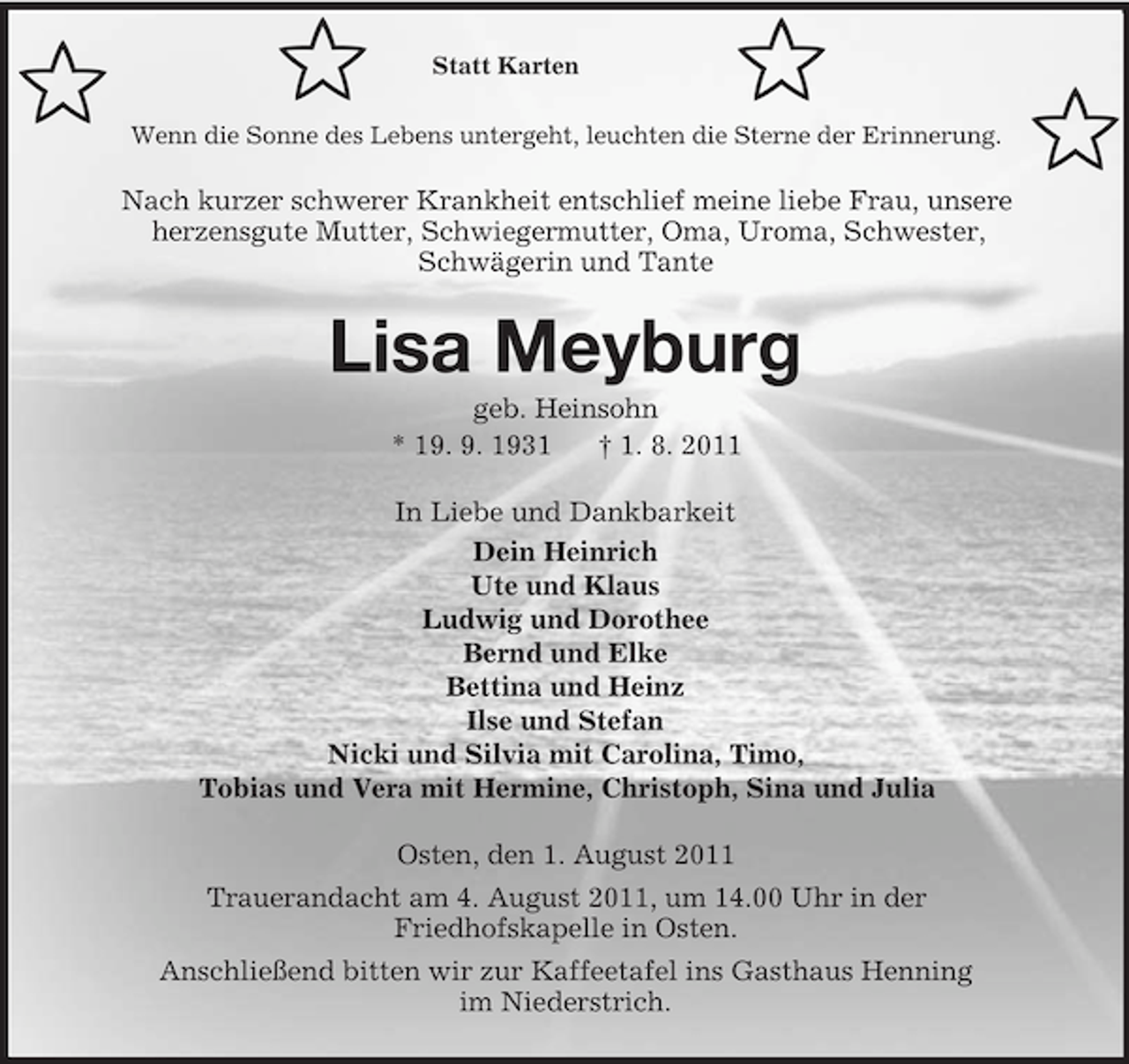 <p>᩸</p><p>᩸</p><p>Statt Karten</p><p>᩸</p><p>Wenn die Sonne des Lebens untergeht, leuchten die Sterne der Erinnerung.</p><p>Nach kurzer schwerer Krankheit entschlief meine liebe Frau, unsere<br />herzensgute Mutter, Schwiegermutter, Oma, Uroma, Schwester,<br />Schwägerin und Tante</p><p>Lisa Meyburg<br />geb. Heinsohn<br />* 19. 9. 1931<br />† 1. 8. 2011<br />In Liebe und Dankbarkeit<br />Dein Heinrich<br />Ute und Klaus<br />Ludwig und Dorothee<br />Bernd und Elke<br />Bettina und Heinz<br />Ilse und Stefan<br />Nicki und Silvia mit Carolina, Timo,<br />Tobias und Vera mit Hermine, Christoph, Sina und Julia<br />Osten, den 1. August 2011<br />Trauerandacht am 4. August 2011, um 14.00 Uhr in der<br />Friedhofskapelle in Osten.<br />Anschließend bitten wir zur Kaffeetafel ins Gasthaus Henning<br />im Niederstrich.</p><p>᩸</p>