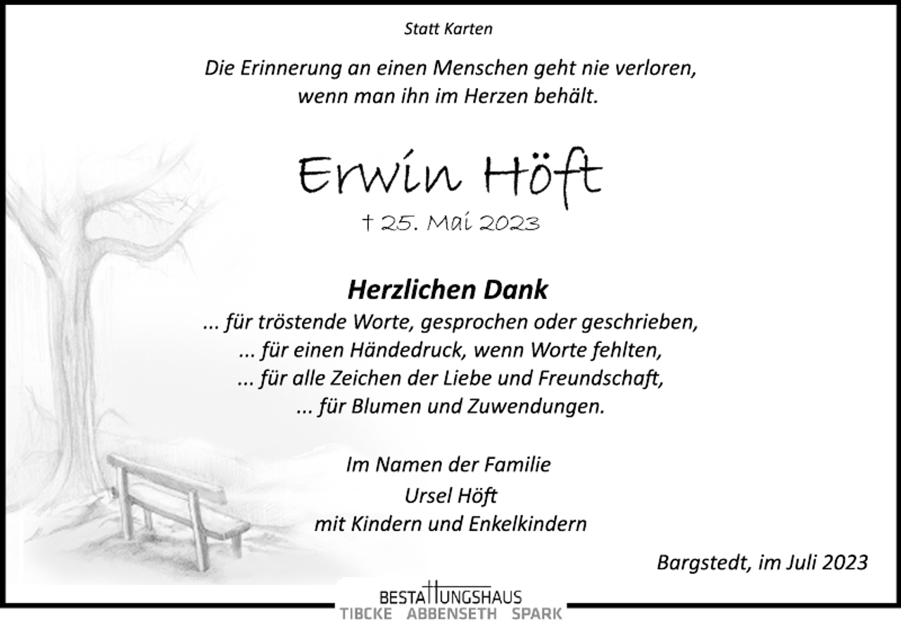 <p>Statt Karten<br />Die Erinnerung an einen Menschen geht nie verloren,<br />wenn man ihn im Herzen behält.<br />Erwin Höft<br />† 25. Mai 2023<br />Herzlichen Dank<br />... für tröstende Worte, gesprochen oder geschrieben,<br />... für einen Händedruck, wenn Worte fehlten,<br />... für alle Zeichen der Liebe und Freundschaft,<br />... für Blumen und Zuwendungen.<br />Im Namen der Familie<br />Ursel Höft<br />mit Kindern und Enkelkindern</p><p>Bargstedt, im Juli 2023</p>